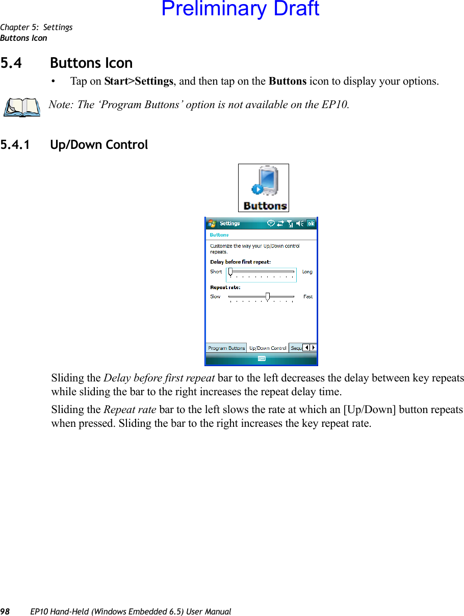 Chapter 5: SettingsButtons Icon98 EP10 Hand-Held (Windows Embedded 6.5) User Manual5.4 Buttons Icon• Tap on Start&gt;Settings, and then tap on the Buttons icon to display your options.5.4.1 Up/Down ControlSliding the Delay before first repeat bar to the left decreases the delay between key repeats while sliding the bar to the right increases the repeat delay time.Sliding the Repeat rate bar to the left slows the rate at which an [Up/Down] button repeats when pressed. Sliding the bar to the right increases the key repeat rate.Note: The ‘Program Buttons’ option is not available on the EP10.Preliminary Draft