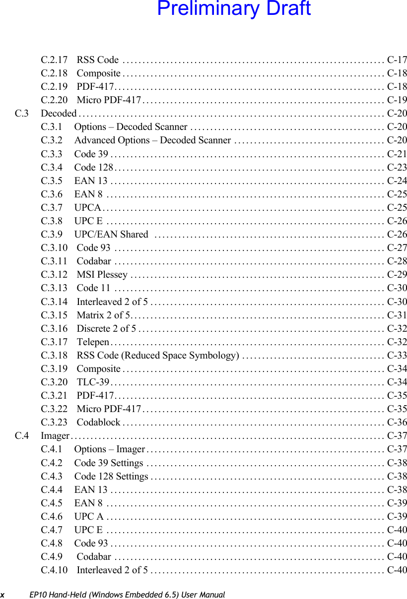 xEP10 Hand-Held (Windows Embedded 6.5) User ManualC.2.17  RSS Code .................................................................. C-17C.2.18  Composite.................................................................. C-18C.2.19  PDF-417.................................................................... C-18C.2.20  Micro PDF-417............................................................. C-19C.3 Decoded............................................................................. C-20C.3.1 Options – Decoded Scanner ................................................. C-20C.3.2 Advanced Options – Decoded Scanner ...................................... C-20C.3.3 Code 39..................................................................... C-21C.3.4 Code 128.................................................................... C-23C.3.5 EAN 13 ..................................................................... C-24C.3.6 EAN 8 ...................................................................... C-25C.3.7 UPCA....................................................................... C-25C.3.8 UPC E ...................................................................... C-26C.3.9 UPC/EAN Shared  .......................................................... C-26C.3.10  Code 93 .................................................................... C-27C.3.11  Codabar .................................................................... C-28C.3.12  MSI Plessey ................................................................ C-29C.3.13  Code 11 .................................................................... C-30C.3.14  Interleaved 2 of 5........................................................... C-30C.3.15  Matrix 2 of 5................................................................ C-31C.3.16  Discrete 2 of 5.............................................................. C-32C.3.17  Telepen..................................................................... C-32C.3.18  RSS Code (Reduced Space Symbology) .................................... C-33C.3.19  Composite.................................................................. C-34C.3.20  TLC-39..................................................................... C-34C.3.21  PDF-417.................................................................... C-35C.3.22  Micro PDF-417............................................................. C-35C.3.23  Codablock.................................................................. C-36C.4 Imager............................................................................... C-37C.4.1 Options – Imager............................................................ C-37C.4.2 Code 39 Settings ............................................................ C-38C.4.3 Code 128 Settings ........................................................... C-38C.4.4 EAN 13 ..................................................................... C-38C.4.5 EAN 8 ...................................................................... C-39C.4.6 UPC A ...................................................................... C-39C.4.7 UPC E ...................................................................... C-40C.4.8 Code 93..................................................................... C-40C.4.9  Codabar .................................................................... C-40C.4.10  Interleaved 2 of 5........................................................... C-40Preliminary Draft