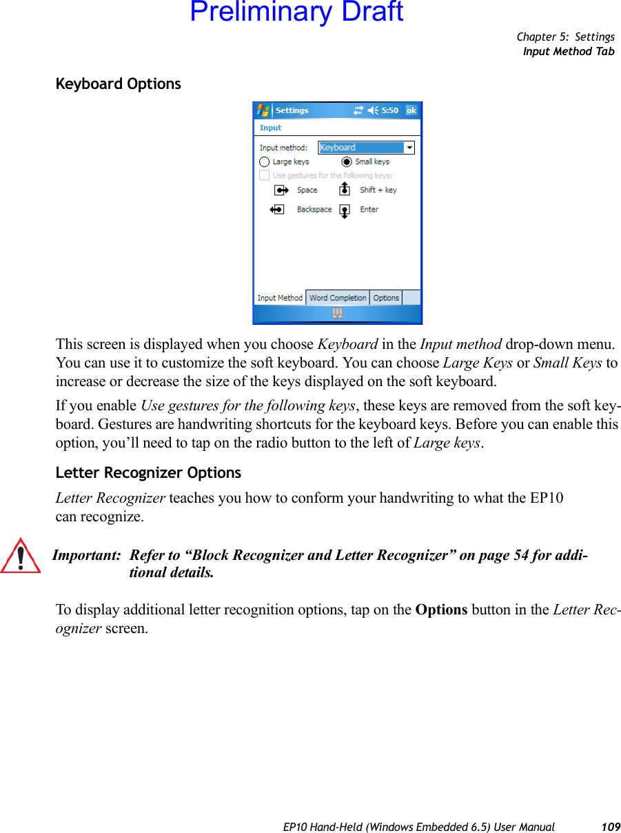 Chapter 5: SettingsInput Method TabEP10 Hand-Held (Windows Embedded 6.5) User Manual 109Keyboard OptionsThis screen is displayed when you choose Keyboard in the Input method drop-down menu. You can use it to customize the soft keyboard. You can choose Large Keys or Small Keys to increase or decrease the size of the keys displayed on the soft keyboard. If you enable Use gestures for the following keys, these keys are removed from the soft key-board. Gestures are handwriting shortcuts for the keyboard keys. Before you can enable this option, you’ll need to tap on the radio button to the left of Large keys.Letter Recognizer OptionsLetter Recognizer teaches you how to conform your handwriting to what the EP10 can recognize. To display additional letter recognition options, tap on the Options button in the Letter Rec-ognizer screen.Important: Refer to “Block Recognizer and Letter Recognizer” on page 54 for addi-tional details.Preliminary Draft