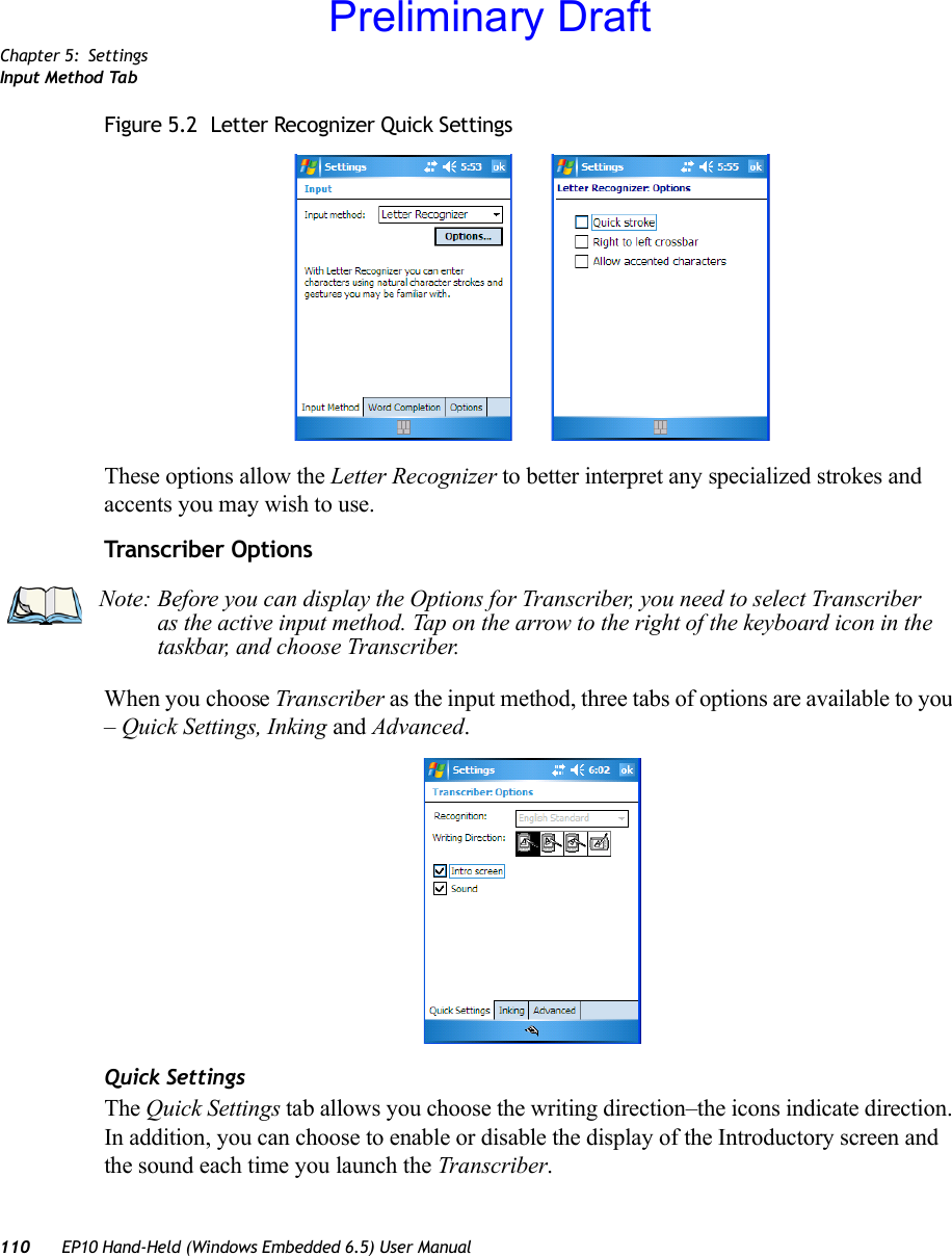 Chapter 5: SettingsInput Method Tab110 EP10 Hand-Held (Windows Embedded 6.5) User ManualFigure 5.2  Letter Recognizer Quick SettingsThese options allow the Letter Recognizer to better interpret any specialized strokes and accents you may wish to use.Transcriber OptionsWhen you choose Transcriber as the input method, three tabs of options are available to you – Quick Settings, Inking and Advanced.Quick SettingsThe Quick Settings tab allows you choose the writing direction–the icons indicate direction. In addition, you can choose to enable or disable the display of the Introductory screen and the sound each time you launch the Transcriber.Note: Before you can display the Options for Transcriber, you need to select Transcriber as the active input method. Tap on the arrow to the right of the keyboard icon in the taskbar, and choose Transcriber.Preliminary Draft