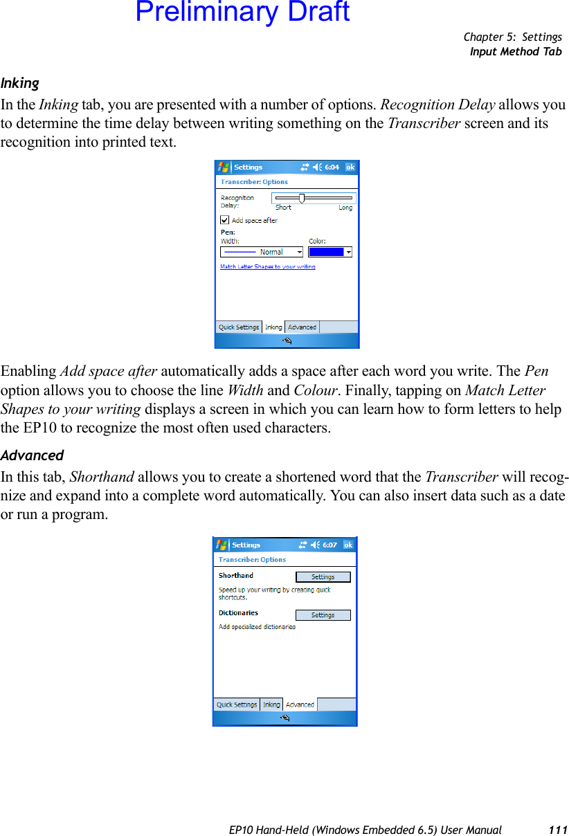 Chapter 5: SettingsInput Method TabEP10 Hand-Held (Windows Embedded 6.5) User Manual 111InkingIn the Inking tab, you are presented with a number of options. Recognition Delay allows you to determine the time delay between writing something on the Transcriber screen and its recognition into printed text. Enabling Add space after automatically adds a space after each word you write. The Pen option allows you to choose the line Width and Colour. Finally, tapping on Match Letter Shapes to your writing displays a screen in which you can learn how to form letters to help the EP10 to recognize the most often used characters.AdvancedIn this tab, Shorthand allows you to create a shortened word that the Transcriber will recog-nize and expand into a complete word automatically. You can also insert data such as a date or run a program.Preliminary Draft