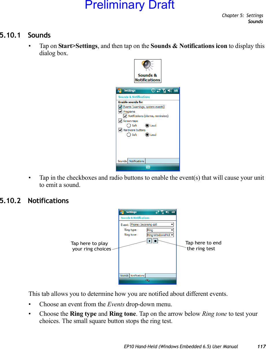 Chapter 5: SettingsSoundsEP10 Hand-Held (Windows Embedded 6.5) User Manual 1175.10.1 Sounds• Tap on Start&gt;Settings, and then tap on the Sounds &amp; Notifications icon to display this dialog box.• Tap in the checkboxes and radio buttons to enable the event(s) that will cause your unit to emit a sound.5.10.2 NotificationsThis tab allows you to determine how you are notified about different events.• Choose an event from the Events drop-down menu.• Choose the Ring type and Ring tone. Tap on the arrow below Ring tone to test your choices. The small square button stops the ring test.Tap here to play your ring choicesTa p  h e r e  t o  e n d the ring testPreliminary Draft