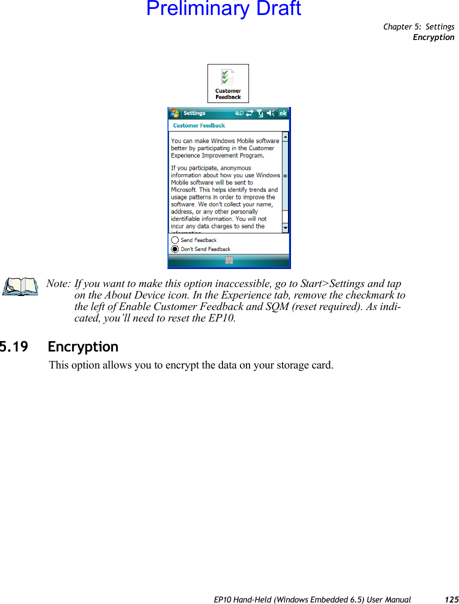 Chapter 5: SettingsEncryptionEP10 Hand-Held (Windows Embedded 6.5) User Manual 1255.19 EncryptionThis option allows you to encrypt the data on your storage card.Note: If you want to make this option inaccessible, go to Start&gt;Settings and tap on the About Device icon. In the Experience tab, remove the checkmark to the left of Enable Customer Feedback and SQM (reset required). As indi-cated, you’ll need to reset the EP10. Preliminary Draft