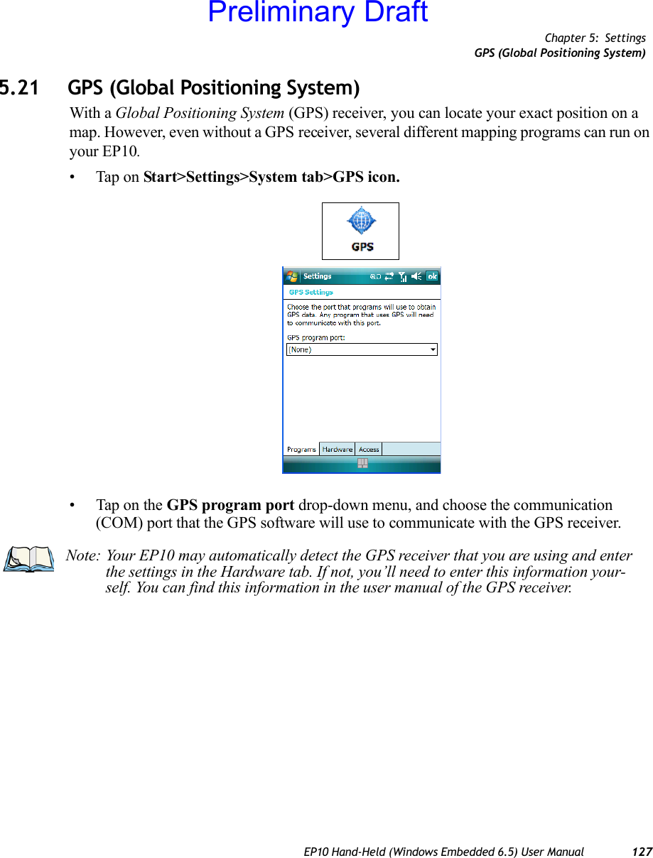 Chapter 5: SettingsGPS (Global Positioning System)EP10 Hand-Held (Windows Embedded 6.5) User Manual 1275.21 GPS (Global Positioning System)With a Global Positioning System (GPS) receiver, you can locate your exact position on a map. However, even without a GPS receiver, several different mapping programs can run on your EP10. • Tap on Start&gt;Settings&gt;System tab&gt;GPS icon.• Tap on the GPS program port drop-down menu, and choose the communication (COM) port that the GPS software will use to communicate with the GPS receiver.Note: Your EP10 may automatically detect the GPS receiver that you are using and enter the settings in the Hardware tab. If not, you’ll need to enter this information your-self. You can find this information in the user manual of the GPS receiver.Preliminary Draft