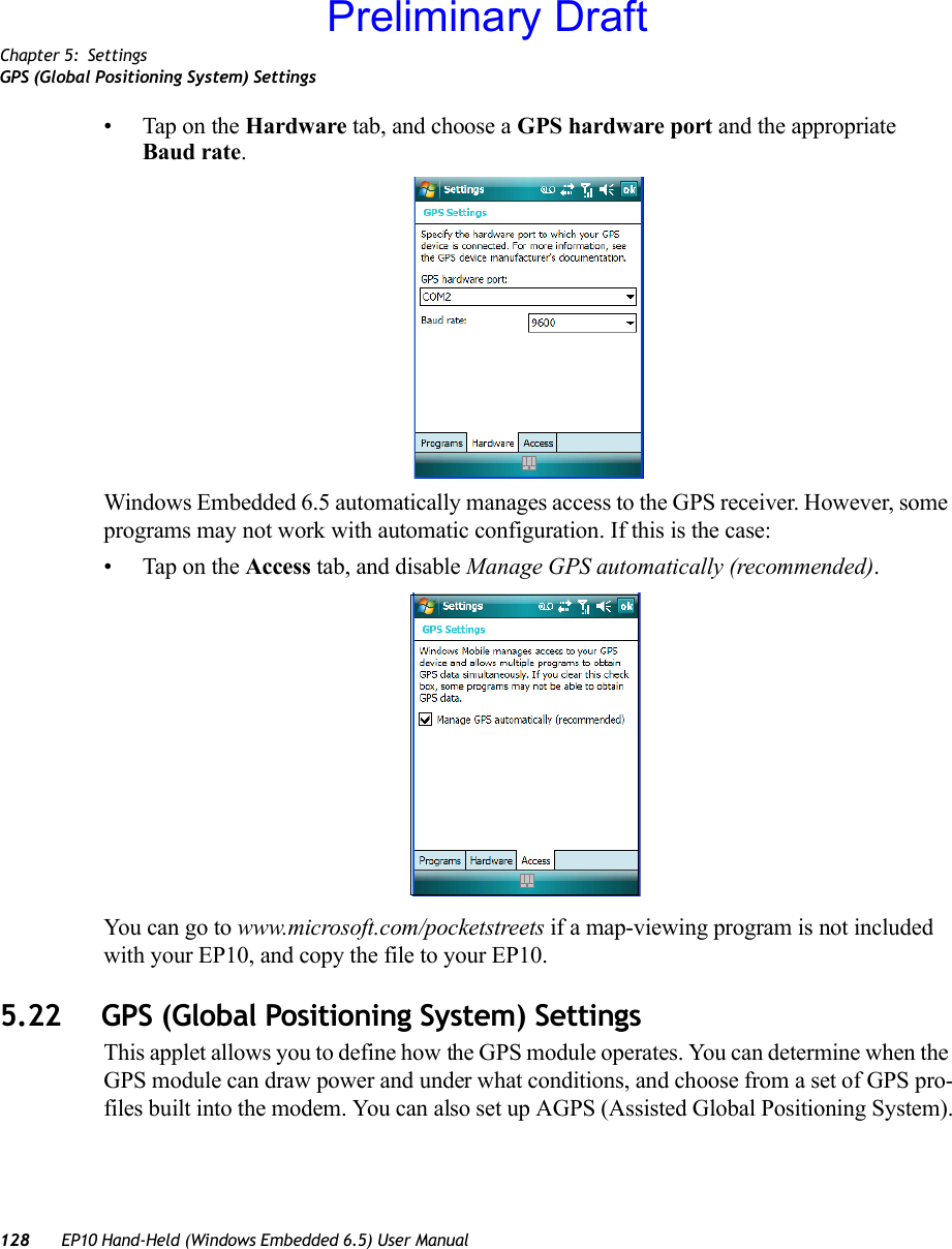 Chapter 5: SettingsGPS (Global Positioning System) Settings128 EP10 Hand-Held (Windows Embedded 6.5) User Manual• Tap on the Hardware tab, and choose a GPS hardware port and the appropriate Baud rate.Windows Embedded 6.5 automatically manages access to the GPS receiver. However, some programs may not work with automatic configuration. If this is the case:• Tap on the Access tab, and disable Manage GPS automatically (recommended).You can go to www.microsoft.com/pocketstreets if a map-viewing program is not included with your EP10, and copy the file to your EP10.5.22 GPS (Global Positioning System) SettingsThis applet allows you to define how the GPS module operates. You can determine when the GPS module can draw power and under what conditions, and choose from a set of GPS pro-files built into the modem. You can also set up AGPS (Assisted Global Positioning System).Preliminary Draft