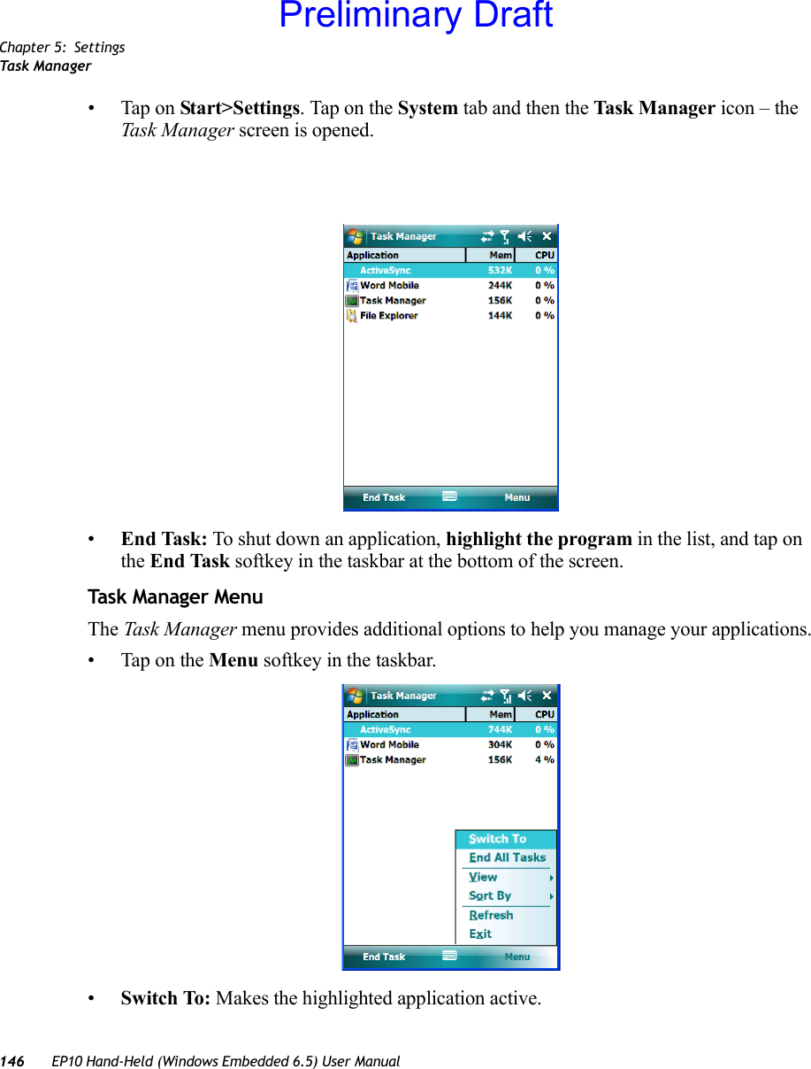 Chapter 5: SettingsTask Manager146 EP10 Hand-Held (Windows Embedded 6.5) User Manual• Tap on Start&gt;Settings. Tap on the System tab and then the Task M a nager icon – the Task Manager screen is opened.•End Task: To shut down an application, highlight the program in the list, and tap on the End Task softkey in the taskbar at the bottom of the screen.Task Manager MenuThe Task Manager menu provides additional options to help you manage your applications.• Tap on the Menu softkey in the taskbar.•Switch To: Makes the highlighted application active.Preliminary Draft