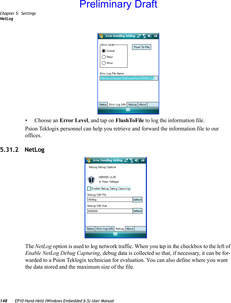 Chapter 5: SettingsNetLog148 EP10 Hand-Held (Windows Embedded 6.5) User Manual• Choose an Error Level, and tap on FlushToFile to log the information file.Psion Teklogix personnel can help you retrieve and forward the information file to our offices.5.31.2 NetLogThe NetLog option is used to log network traffic. When you tap in the checkbox to the left of Enable NetLog Debug Capturing, debug data is collected so that, if necessary, it can be for-warded to a Psion Teklogix technician for evaluation. You can also define where you want the data stored and the maximum size of the file. Preliminary Draft