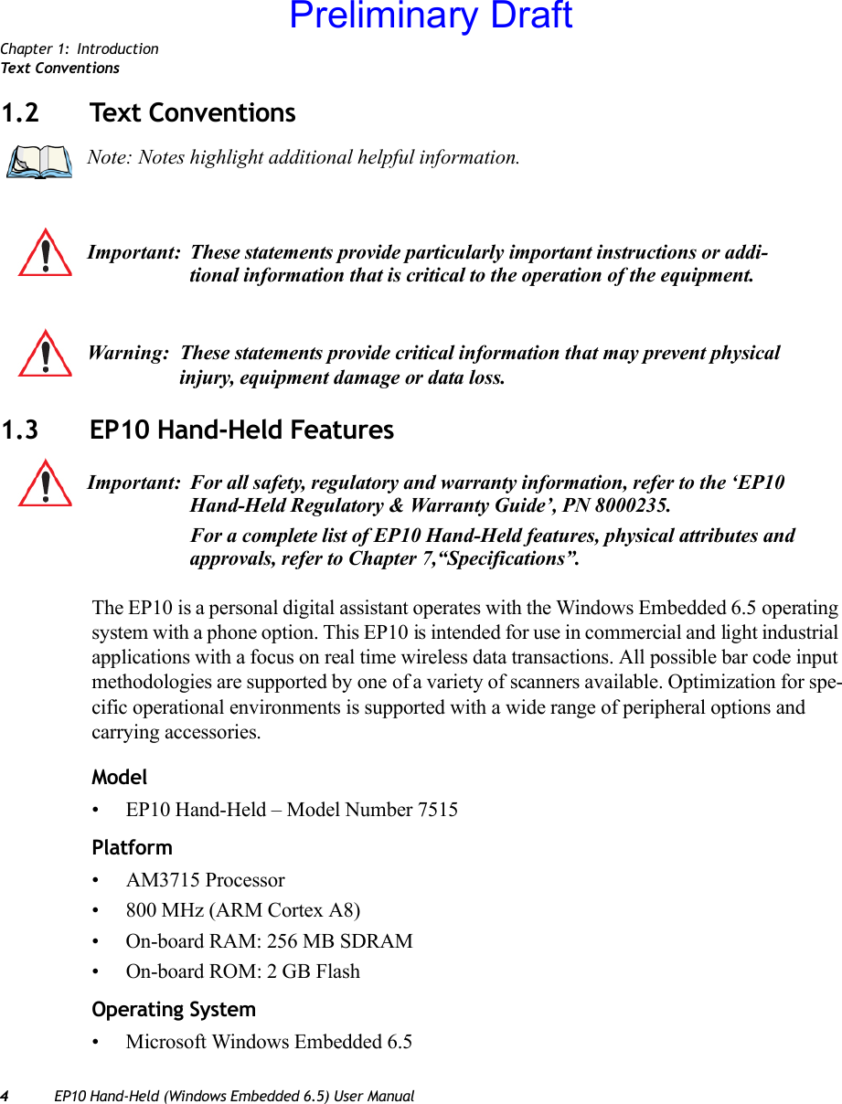 Chapter 1: IntroductionTex t  C o n v e n t i o n s4EP10 Hand-Held (Windows Embedded 6.5) User Manual1.2 Text Conventions1.3 EP10 Hand-Held FeaturesThe EP10 is a personal digital assistant operates with the Windows Embedded 6.5 operating system with a phone option. This EP10 is intended for use in commercial and light industrial applications with a focus on real time wireless data transactions. All possible bar code input methodologies are supported by one of a variety of scanners available. Optimization for spe-cific operational environments is supported with a wide range of peripheral options and carrying accessories.Model• EP10 Hand-Held – Model Number 7515Platform• AM3715 Processor• 800 MHz (ARM Cortex A8)• On-board RAM: 256 MB SDRAM• On-board ROM: 2 GB FlashOperating System• Microsoft Windows Embedded 6.5Note: Notes highlight additional helpful information.Important: These statements provide particularly important instructions or addi-tional information that is critical to the operation of the equipment.Warning: These statements provide critical information that may prevent physical injury, equipment damage or data loss.Important: For all safety, regulatory and warranty information, refer to the ‘EP10 Hand-Held Regulatory &amp; Warranty Guide’, PN 8000235.For a complete list of EP10 Hand-Held features, physical attributes and approvals, refer to Chapter 7,“Specifications”.Preliminary Draft