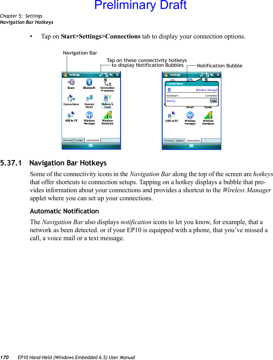 Chapter 5: SettingsNavigation Bar Hotkeys170 EP10 Hand-Held (Windows Embedded 6.5) User Manual• Tap on Start&gt;Settings&gt;Connections tab to display your connection options.5.37.1 Navigation Bar HotkeysSome of the connectivity icons in the Navigation Bar along the top of the screen are hotkeys that offer shortcuts to connection setups. Tapping on a hotkey displays a bubble that pro-vides information about your connections and provides a shortcut to the Wireless Manager applet where you can set up your connections.Automatic NotificationThe Navigation Bar also displays notification icons to let you know, for example, that a network as been detected. or if your EP10 is equipped with a phone, that you’ve missed a call, a voice mail or a text message.Tap on these connectivity hotkeysto display Notification Bubbles Notification BubbleNavigation BarPreliminary Draft