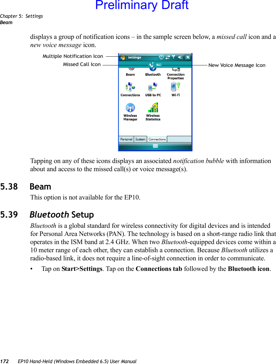 Chapter 5: SettingsBeam172 EP10 Hand-Held (Windows Embedded 6.5) User Manualdisplays a group of notification icons – in the sample screen below, a missed call icon and a new voice message icon.Tapping on any of these icons displays an associated notification bubble with information about and access to the missed call(s) or voice message(s).5.38 BeamThis option is not available for the EP10.5.39 Bluetooth SetupBluetooth is a global standard for wireless connectivity for digital devices and is intended for Personal Area Networks (PAN). The technology is based on a short-range radio link that operates in the ISM band at 2.4 GHz. When two Bluetooth-equipped devices come within a 10 meter range of each other, they can establish a connection. Because Bluetooth utilizes a radio-based link, it does not require a line-of-sight connection in order to communicate. • Tap on Start&gt;Settings. Tap on the Connections tab followed by the Bluetooth icon.Missed Call Icon New Voice Message IconMultiple Notification IconPreliminary Draft