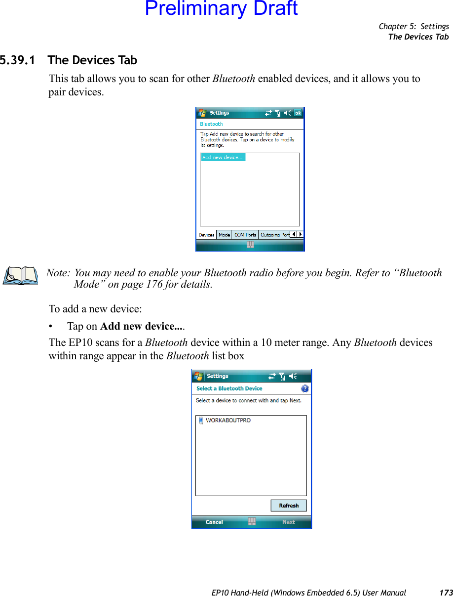 Chapter 5: SettingsThe Devices TabEP10 Hand-Held (Windows Embedded 6.5) User Manual 1735.39.1 The Devices TabThis tab allows you to scan for other Bluetooth enabled devices, and it allows you to pair devices.To add a new device:• Tap on Add new device....The EP10 scans for a Bluetooth device within a 10 meter range. Any Bluetooth devices within range appear in the Bluetooth list boxNote: You may need to enable your Bluetooth radio before you begin. Refer to “Bluetooth Mode” on page 176 for details.Preliminary Draft