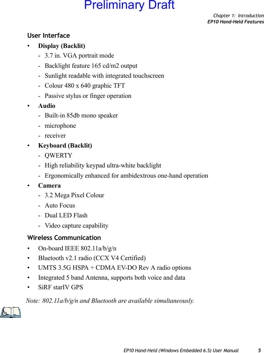 Chapter 1: IntroductionEP10 Hand-Held FeaturesEP10 Hand-Held (Windows Embedded 6.5) User Manual 5User Interface•Display (Backlit)- 3.7 in. VGA portrait mode- Backlight feature 165 cd/m2 output- Sunlight readable with integrated touchscreen- Colour 480 x 640 graphic TFT- Passive stylus or finger operation•Audio- Built-in 85db mono speaker- microphone- receiver•Keyboard (Backlit)-QWERTY- High reliability keypad ultra-white backlight- Ergonomically enhanced for ambidextrous one-hand operation•Camera- 3.2 Mega Pixel Colour- Auto Focus- Dual LED Flash- Video capture capabilityWireless Communication• On-board IEEE 802.11a/b/g/n• Bluetooth v2.1 radio (CCX V4 Certified)• UMTS 3.5G HSPA + CDMA EV-DO Rev A radio options• Integrated 5 band Antenna, supports both voice and data• SiRF starIV GPSNote: 802.11a/b/g/n and Bluetooth are available simultaneously.Preliminary Draft