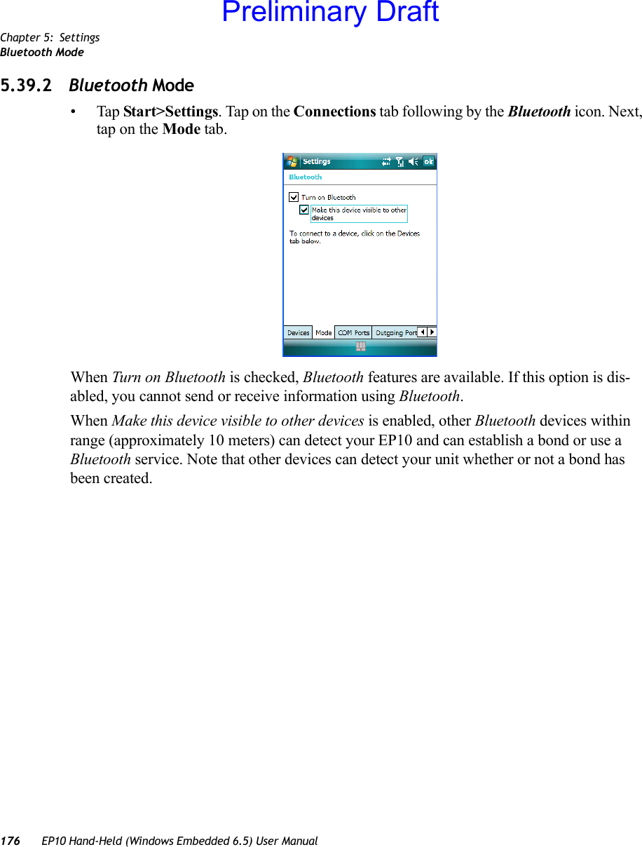 Chapter 5: SettingsBluetooth Mode176 EP10 Hand-Held (Windows Embedded 6.5) User Manual5.39.2 Bluetooth Mode•Tap Start&gt;Settings. Tap on the Connections tab following by the Bluetooth icon. Next, tap on the Mode tab.When Turn on Bluetooth is checked, Bluetooth features are available. If this option is dis-abled, you cannot send or receive information using Bluetooth.When Make this device visible to other devices is enabled, other Bluetooth devices within range (approximately 10 meters) can detect your EP10 and can establish a bond or use a Bluetooth service. Note that other devices can detect your unit whether or not a bond has been created.Preliminary Draft