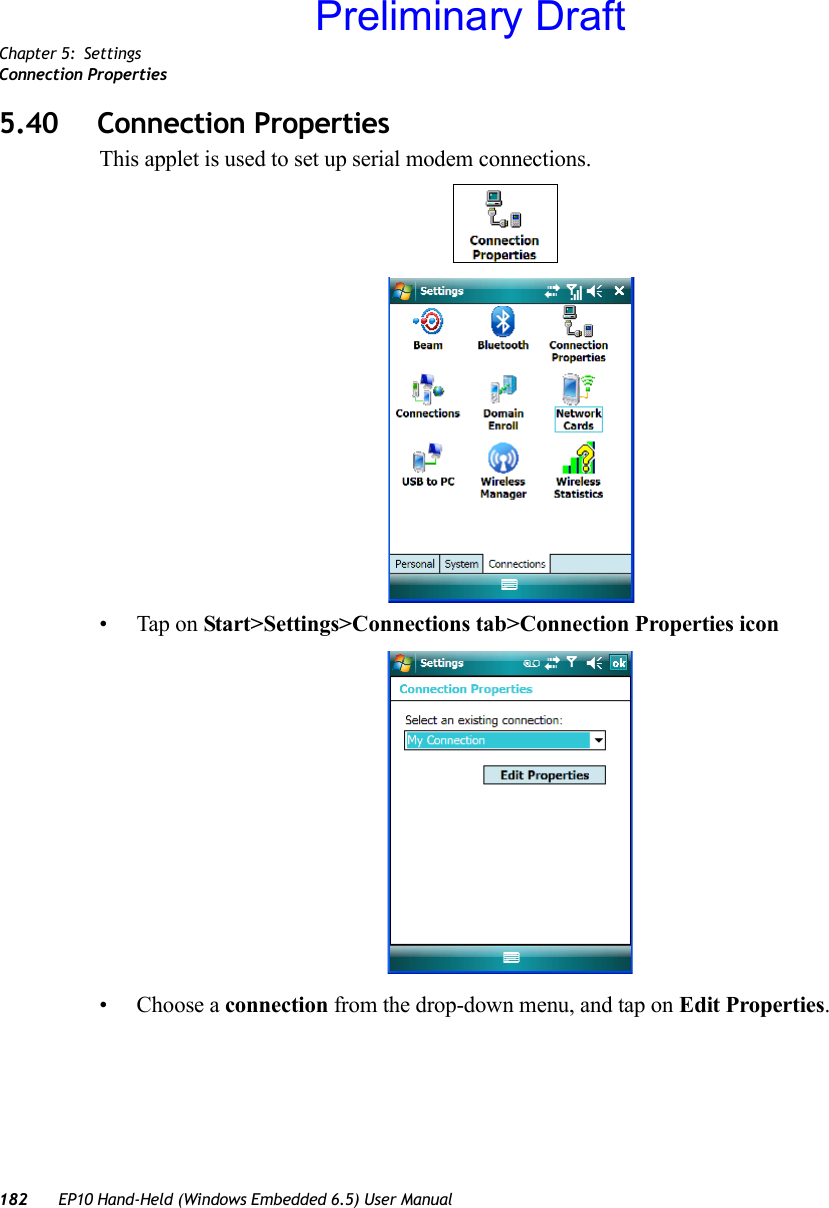 Chapter 5: SettingsConnection Properties182 EP10 Hand-Held (Windows Embedded 6.5) User Manual5.40 Connection PropertiesThis applet is used to set up serial modem connections.• Tap on Start&gt;Settings&gt;Connections tab&gt;Connection Properties icon• Choose a connection from the drop-down menu, and tap on Edit Properties.Preliminary Draft