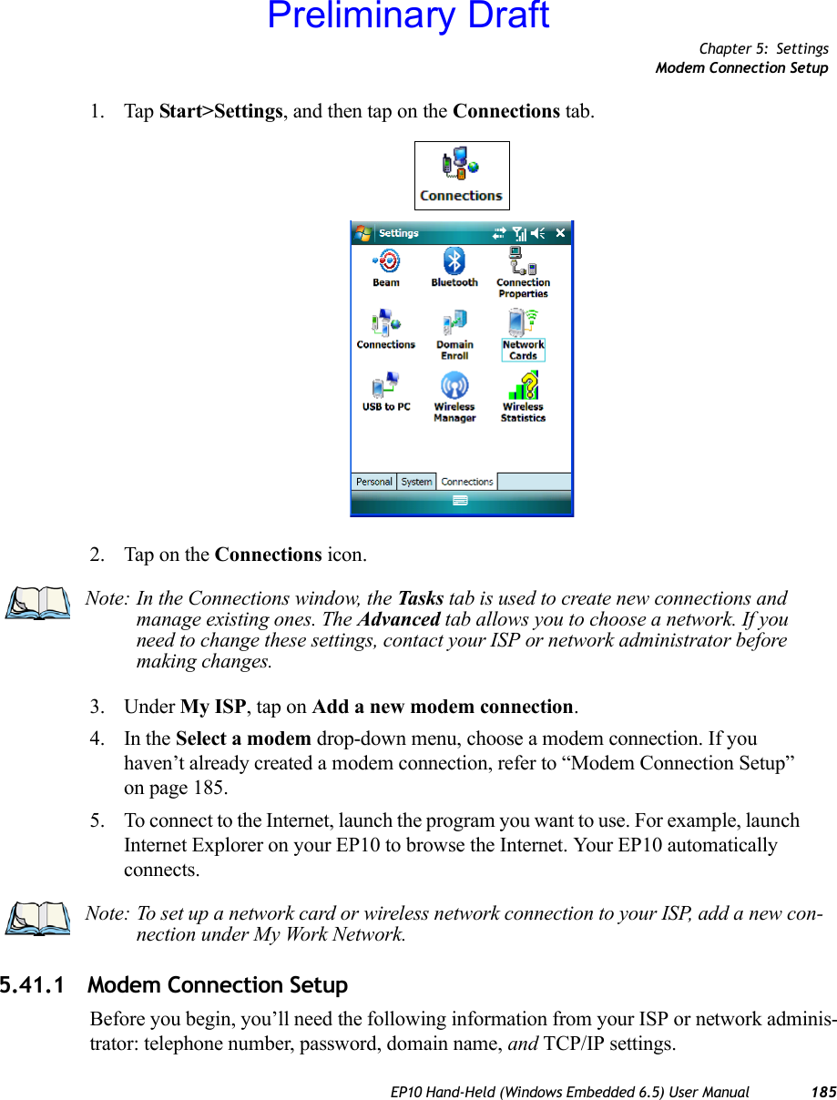 Chapter 5: SettingsModem Connection SetupEP10 Hand-Held (Windows Embedded 6.5) User Manual 1851. Tap Start&gt;Settings, and then tap on the Connections tab.2. Tap on the Connections icon.3. Under My ISP, tap on Add a new modem connection.4. In the Select a modem drop-down menu, choose a modem connection. If you haven’t already created a modem connection, refer to “Modem Connection Setup” on page 185.5. To connect to the Internet, launch the program you want to use. For example, launch Internet Explorer on your EP10 to browse the Internet. Your EP10 automatically connects.5.41.1 Modem Connection SetupBefore you begin, you’ll need the following information from your ISP or network adminis-trator: telephone number, password, domain name, and TCP/IP settings.Note: In the Connections window, the Tasks tab is used to create new connections and manage existing ones. The Advanced tab allows you to choose a network. If you need to change these settings, contact your ISP or network administrator before making changes.Note: To set up a network card or wireless network connection to your ISP, add a new con-nection under My Work Network.Preliminary Draft