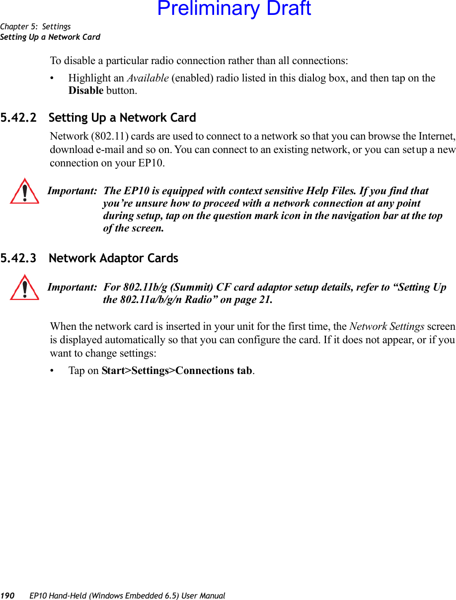 Chapter 5: SettingsSetting Up a Network Card190 EP10 Hand-Held (Windows Embedded 6.5) User ManualTo disable a particular radio connection rather than all connections:• Highlight an Available (enabled) radio listed in this dialog box, and then tap on the Disable button.5.42.2 Setting Up a Network CardNetwork (802.11) cards are used to connect to a network so that you can browse the Internet, download e-mail and so on. You can connect to an existing network, or you can set up a new connection on your EP10.5.42.3 Network Adaptor CardsWhen the network card is inserted in your unit for the first time, the Network Settings screen is displayed automatically so that you can configure the card. If it does not appear, or if you want to change settings:• Tap on Start&gt;Settings&gt;Connections tab.Important: The EP10 is equipped with context sensitive Help Files. If you find that you’re unsure how to proceed with a network connection at any point during setup, tap on the question mark icon in the navigation bar at the top of the screen. Important: For 802.11b/g (Summit) CF card adaptor setup details, refer to “Setting Up the 802.11a/b/g/n Radio” on page 21.Preliminary Draft