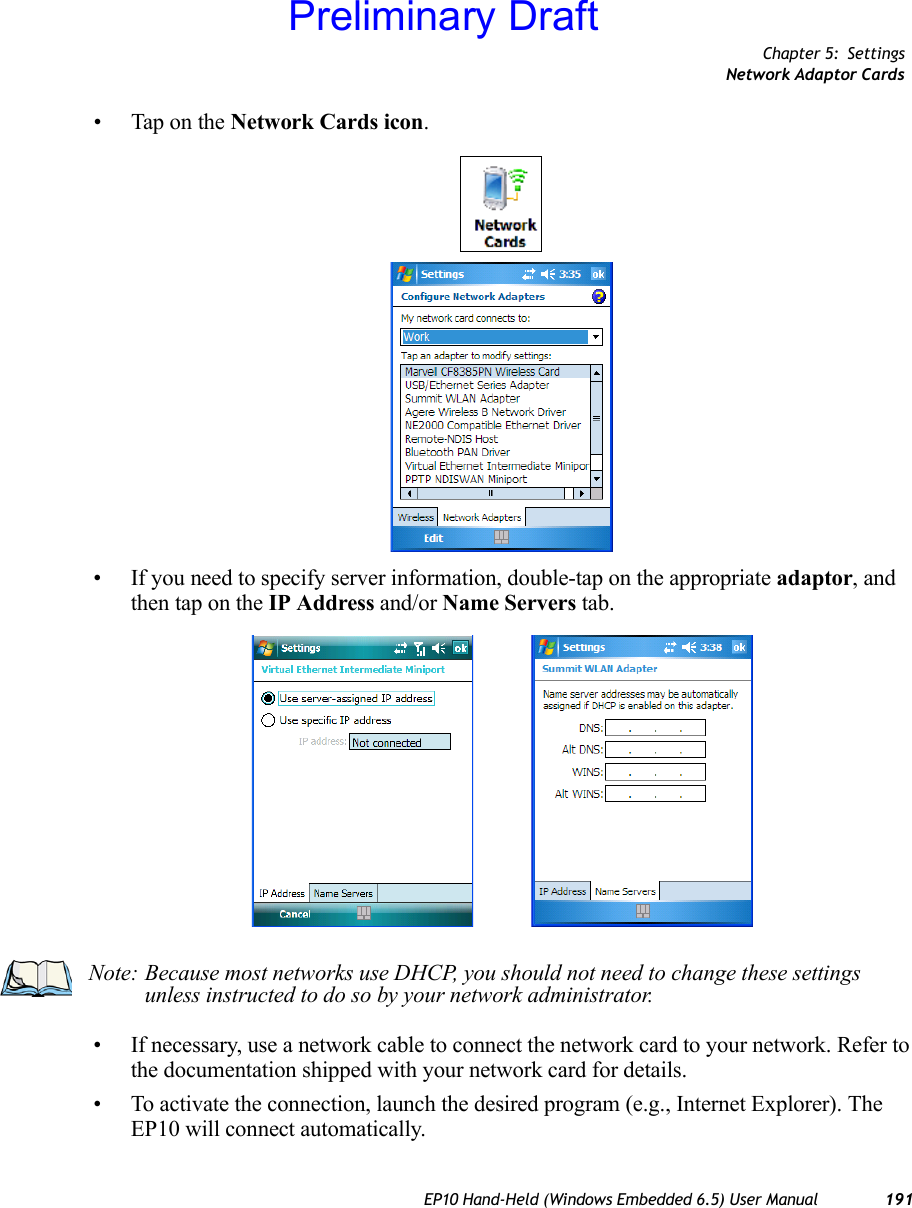 Chapter 5: SettingsNetwork Adaptor CardsEP10 Hand-Held (Windows Embedded 6.5) User Manual 191• Tap on the Network Cards icon.• If you need to specify server information, double-tap on the appropriate adaptor, and then tap on the IP Address and/or Name Servers tab.• If necessary, use a network cable to connect the network card to your network. Refer to the documentation shipped with your network card for details.• To activate the connection, launch the desired program (e.g., Internet Explorer). The EP10 will connect automatically.Note: Because most networks use DHCP, you should not need to change these settings unless instructed to do so by your network administrator.Preliminary Draft