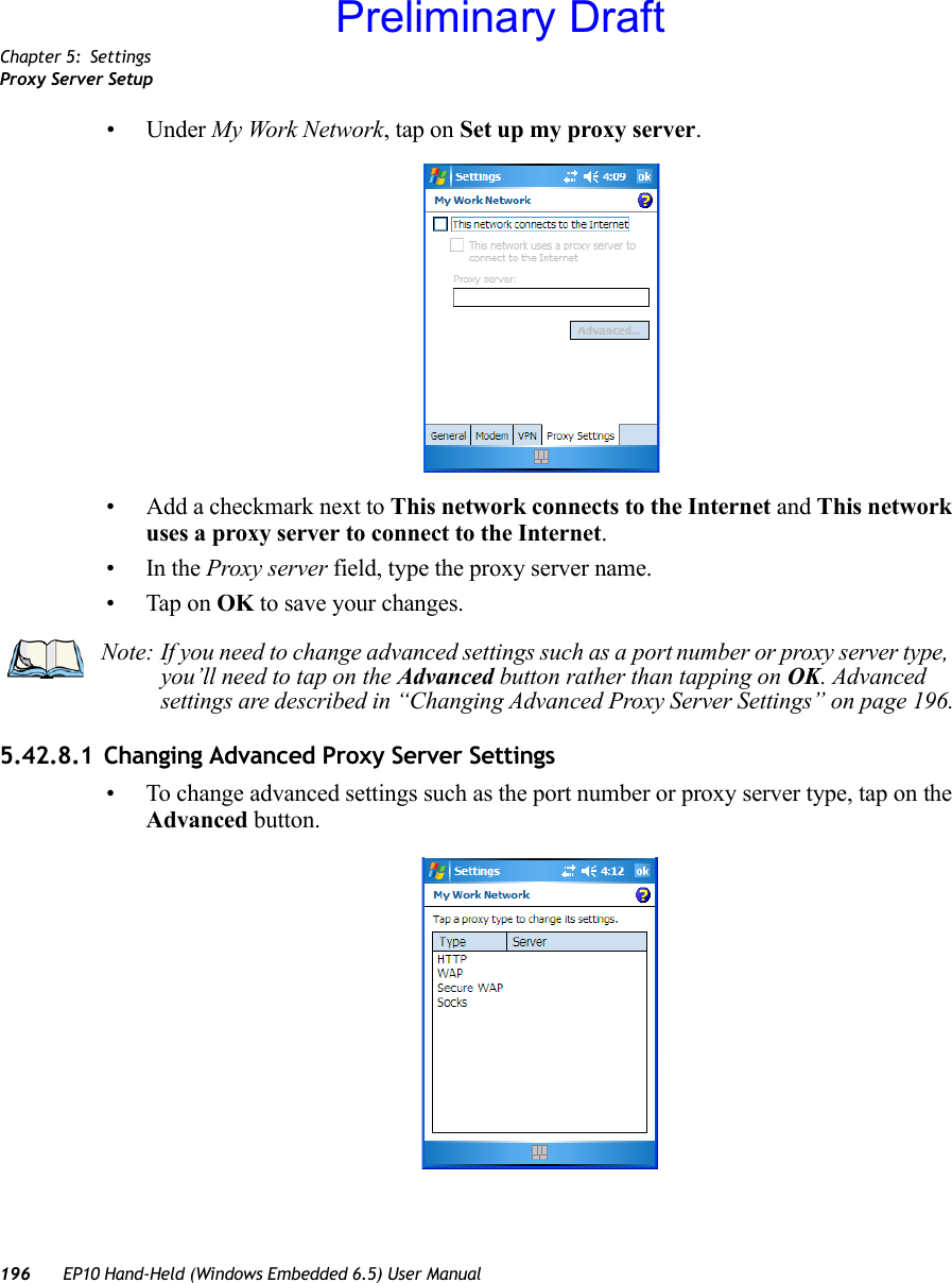 Chapter 5: SettingsProxy Server Setup196 EP10 Hand-Held (Windows Embedded 6.5) User Manual• Under My Work Network, tap on Set up my proxy server.• Add a checkmark next to This network connects to the Internet and This network uses a proxy server to connect to the Internet.•In the Proxy server field, type the proxy server name.• Tap on OK to save your changes.5.42.8.1 Changing Advanced Proxy Server Settings• To change advanced settings such as the port number or proxy server type, tap on the Advanced button.Note: If you need to change advanced settings such as a port number or proxy server type, you’ll need to tap on the Advanced button rather than tapping on OK. Advanced settings are described in “Changing Advanced Proxy Server Settings” on page 196.Preliminary Draft