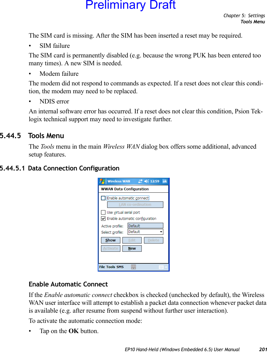 Chapter 5: SettingsTools MenuEP10 Hand-Held (Windows Embedded 6.5) User Manual 201The SIM card is missing. After the SIM has been inserted a reset may be required.• SIM failureThe SIM card is permanently disabled (e.g. because the wrong PUK has been entered too many times). A new SIM is needed.• Modem failureThe modem did not respond to commands as expected. If a reset does not clear this condi-tion, the modem may need to be replaced.• NDIS errorAn internal software error has occurred. If a reset does not clear this condition, Psion Tek-logix technical support may need to investigate further.5.44.5 Tools MenuThe Tools menu in the main Wireless WAN dialog box offers some additional, advanced setup features.5.44.5.1 Data Connection ConfigurationEnable Automatic ConnectIf the Enable automatic connect checkbox is checked (unchecked by default), the Wireless WAN user interface will attempt to establish a packet data connection whenever packet data is available (e.g. after resume from suspend without further user interaction). To activate the automatic connection mode:• Tap on the OK button.Preliminary Draft