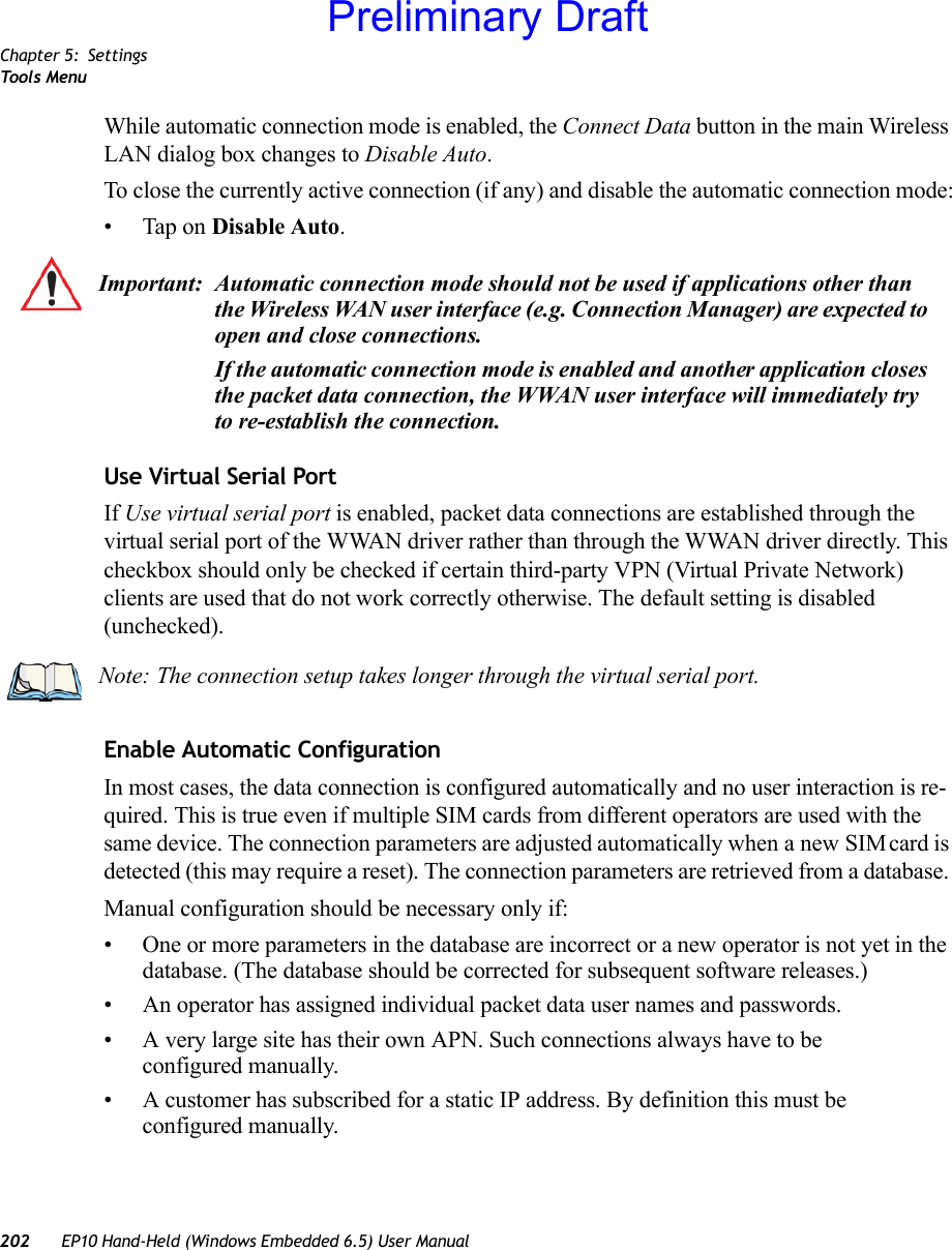 Chapter 5: SettingsToo ls  Menu202 EP10 Hand-Held (Windows Embedded 6.5) User ManualWhile automatic connection mode is enabled, the Connect Data button in the main Wireless LAN dialog box changes to Disable Auto. To close the currently active connection (if any) and disable the automatic connection mode:• Tap on Disable Auto.Use Virtual Serial PortIf Use virtual serial port is enabled, packet data connections are established through the virtual serial port of the WWAN driver rather than through the WWAN driver directly. This checkbox should only be checked if certain third-party VPN (Virtual Private Network) clients are used that do not work correctly otherwise. The default setting is disabled (unchecked).Enable Automatic ConfigurationIn most cases, the data connection is configured automatically and no user interaction is re-quired. This is true even if multiple SIM cards from different operators are used with the same device. The connection parameters are adjusted automatically when a new SIM card is detected (this may require a reset). The connection parameters are retrieved from a database. Manual configuration should be necessary only if:• One or more parameters in the database are incorrect or a new operator is not yet in the database. (The database should be corrected for subsequent software releases.)• An operator has assigned individual packet data user names and passwords. • A very large site has their own APN. Such connections always have to be configured manually.• A customer has subscribed for a static IP address. By definition this must be configured manually.Important: Automatic connection mode should not be used if applications other than the Wireless WAN user interface (e.g. Connection Manager) are expected to open and close connections. If the automatic connection mode is enabled and another application closes the packet data connection, the WWAN user interface will immediately try to re-establish the connection.Note: The connection setup takes longer through the virtual serial port.Preliminary Draft