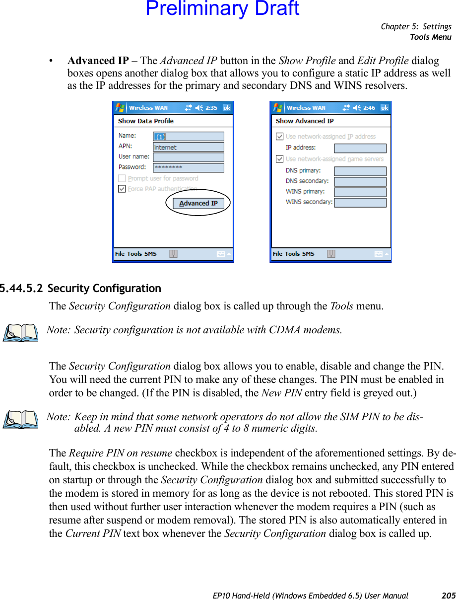 Chapter 5: SettingsTools MenuEP10 Hand-Held (Windows Embedded 6.5) User Manual 205•Advanced IP – The Advanced IP button in the Show Profile and Edit Profile dialog boxes opens another dialog box that allows you to configure a static IP address as well as the IP addresses for the primary and secondary DNS and WINS resolvers.5.44.5.2 Security ConfigurationThe Security Configuration dialog box is called up through the Tools menu.The Security Configuration dialog box allows you to enable, disable and change the PIN. You will need the current PIN to make any of these changes. The PIN must be enabled in order to be changed. (If the PIN is disabled, the New PIN entry field is greyed out.)The Require PIN on resume checkbox is independent of the aforementioned settings. By de-fault, this checkbox is unchecked. While the checkbox remains unchecked, any PIN entered on startup or through the Security Configuration dialog box and submitted successfully to the modem is stored in memory for as long as the device is not rebooted. This stored PIN is then used without further user interaction whenever the modem requires a PIN (such as resume after suspend or modem removal). The stored PIN is also automatically entered in the Current PIN text box whenever the Security Configuration dialog box is called up. Note: Security configuration is not available with CDMA modems.Note: Keep in mind that some network operators do not allow the SIM PIN to be dis-abled. A new PIN must consist of 4 to 8 numeric digits.Preliminary Draft