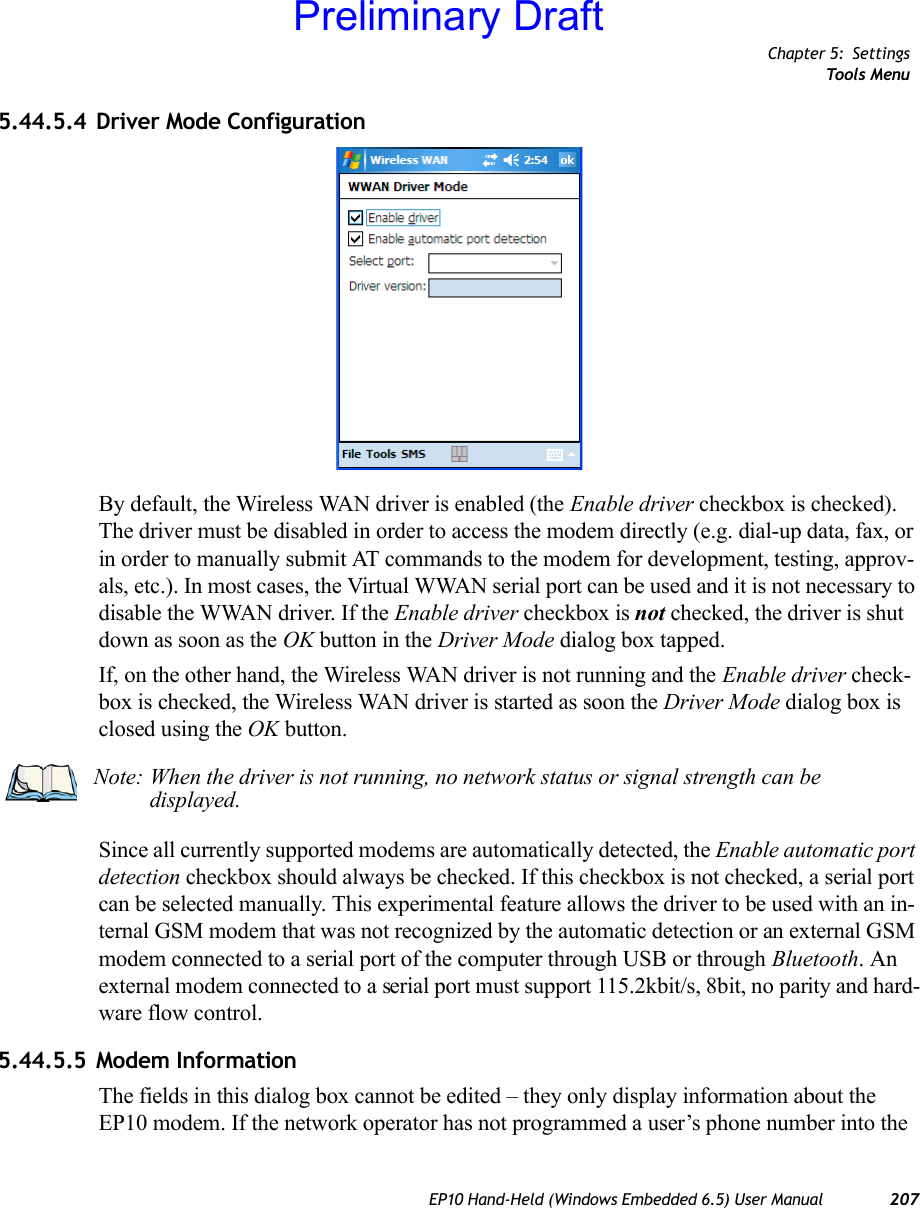 Chapter 5: SettingsTools MenuEP10 Hand-Held (Windows Embedded 6.5) User Manual 2075.44.5.4 Driver Mode ConfigurationBy default, the Wireless WAN driver is enabled (the Enable driver checkbox is checked). The driver must be disabled in order to access the modem directly (e.g. dial-up data, fax, or in order to manually submit AT commands to the modem for development, testing, approv-als, etc.). In most cases, the Virtual WWAN serial port can be used and it is not necessary to disable the WWAN driver. If the Enable driver checkbox is not checked, the driver is shut down as soon as the OK button in the Driver Mode dialog box tapped. If, on the other hand, the Wireless WAN driver is not running and the Enable driver check-box is checked, the Wireless WAN driver is started as soon the Driver Mode dialog box is closed using the OK button. Since all currently supported modems are automatically detected, the Enable automatic port detection checkbox should always be checked. If this checkbox is not checked, a serial port can be selected manually. This experimental feature allows the driver to be used with an in-ternal GSM modem that was not recognized by the automatic detection or an external GSM modem connected to a serial port of the computer through USB or through Bluetooth. An external modem connected to a serial port must support 115.2kbit/s, 8bit, no parity and hard-ware flow control.5.44.5.5 Modem InformationThe fields in this dialog box cannot be edited – they only display information about the EP10 modem. If the network operator has not programmed a user’s phone number into the Note: When the driver is not running, no network status or signal strength can be displayed.Preliminary Draft