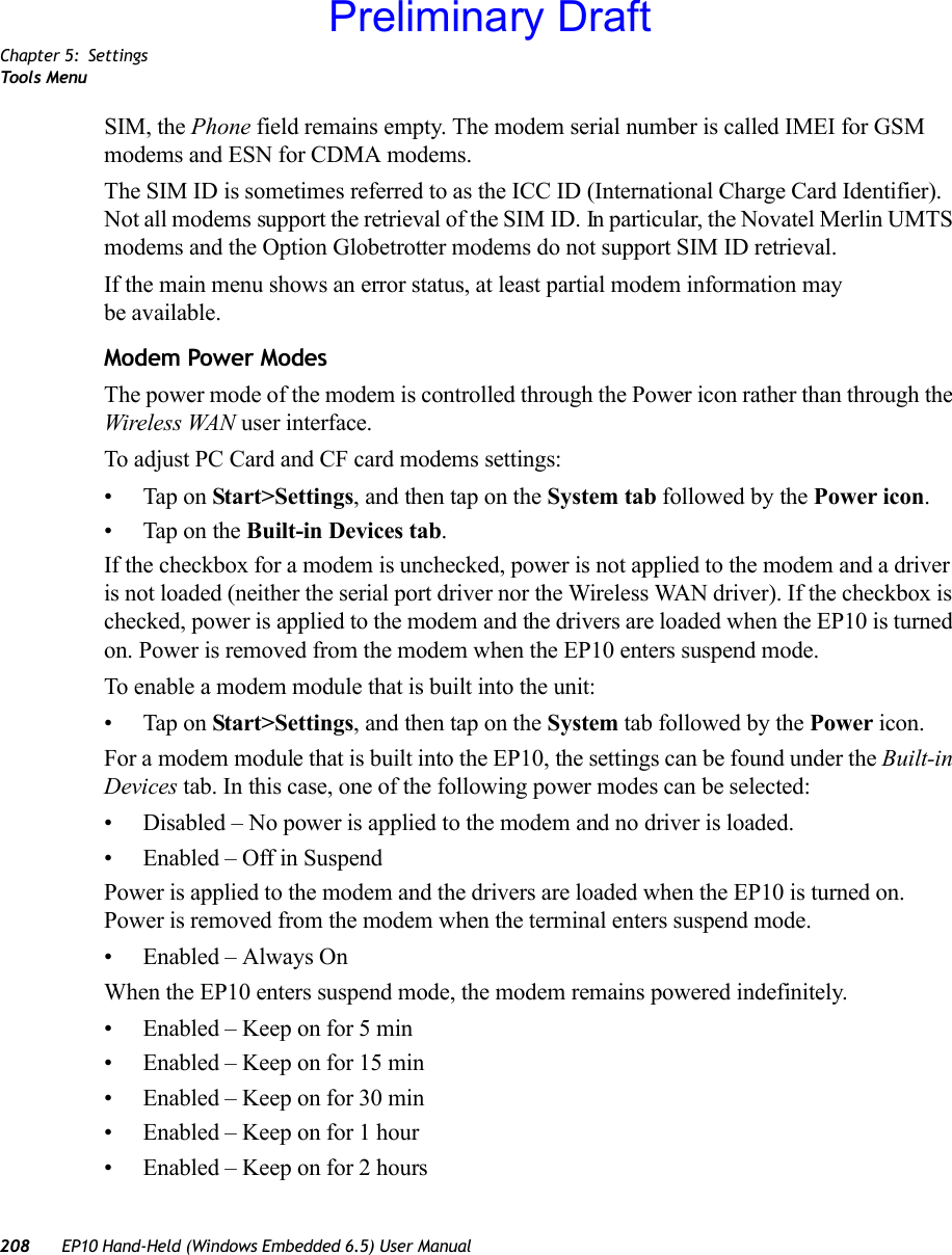 Chapter 5: SettingsToo ls  Menu208 EP10 Hand-Held (Windows Embedded 6.5) User ManualSIM, the Phone field remains empty. The modem serial number is called IMEI for GSM modems and ESN for CDMA modems.The SIM ID is sometimes referred to as the ICC ID (International Charge Card Identifier). Not all modems support the retrieval of the SIM ID. In particular, the Novatel Merlin UMTS modems and the Option Globetrotter modems do not support SIM ID retrieval.If the main menu shows an error status, at least partial modem information may be available.Modem Power ModesThe power mode of the modem is controlled through the Power icon rather than through the Wireless WAN user interface. To adjust PC Card and CF card modems settings:• Tap on Start&gt;Settings, and then tap on the System tab followed by the Power icon.• Tap on the Built-in Devices tab.If the checkbox for a modem is unchecked, power is not applied to the modem and a driver is not loaded (neither the serial port driver nor the Wireless WAN driver). If the checkbox is checked, power is applied to the modem and the drivers are loaded when the EP10 is turned on. Power is removed from the modem when the EP10 enters suspend mode.To enable a modem module that is built into the unit:• Tap on Start&gt;Settings, and then tap on the System tab followed by the Power icon. For a modem module that is built into the EP10, the settings can be found under the Built-in Devices tab. In this case, one of the following power modes can be selected:• Disabled – No power is applied to the modem and no driver is loaded.• Enabled – Off in SuspendPower is applied to the modem and the drivers are loaded when the EP10 is turned on. Power is removed from the modem when the terminal enters suspend mode.• Enabled – Always OnWhen the EP10 enters suspend mode, the modem remains powered indefinitely.• Enabled – Keep on for 5 min• Enabled – Keep on for 15 min• Enabled – Keep on for 30 min• Enabled – Keep on for 1 hour• Enabled – Keep on for 2 hoursPreliminary Draft