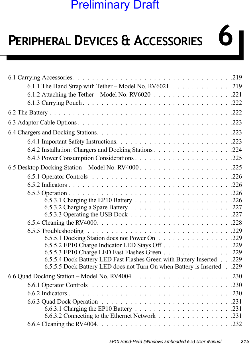 EP10 Hand-Held (Windows Embedded 6.5) User Manual 215PERIPHERAL DEVICES &amp; ACCESSORIES 66.1 Carrying Accessories . . . ...............................2196.1.1 The Hand Strap with Tether – Model No. RV6021 .............2196.1.2 Attaching the Tether – Model No. RV6020 .................2216.1.3 Carrying Pouch................................2226.2 The Battery.......................................2226.3 Adaptor Cable Options.................................2236.4 Chargers and Docking Stations.............................2236.4.1 Important Safety Instructions.........................2236.4.2 Installation: Chargers and Docking Stations.................2246.4.3 Power Consumption Considerations.....................2256.5 Desktop Docking Station – Model No. RV4000 . . ..................2256.5.1 Operator Controls ..............................2266.5.2 Indicators...................................2266.5.3 Operation...................................2266.5.3.1 Charging the EP10 Battery.....................2266.5.3.2 Charging a Spare Battery......................2276.5.3.3 Operating the USB Dock......................2276.5.4 Cleaning the RV4000.............................2286.5.5 Troubleshooting ...............................2296.5.5.1 Docking Station does not Power On................2296.5.5.2 EP10 Charge Indicator LED Stays Off...............2296.5.5.3 EP10 Charge LED Fast Flashes Green...............2296.5.5.4 Dock Battery LED Fast Flashes Green with Battery Inserted . . .2296.5.5.5 Dock Battery LED does not Turn On when Battery is Inserted . .2296.6 Quad Docking Station – Model No. RV4004 . . . ..................2306.6.1 Operator Controls ..............................2306.6.2 Indicators...................................2306.6.3 Quad Dock Operation ............................2316.6.3.1 Charging the EP10 Battery.....................2316.6.3.2 Connecting to the Ethernet Network ................2316.6.4 Cleaning the RV4004.............................232Preliminary Draft