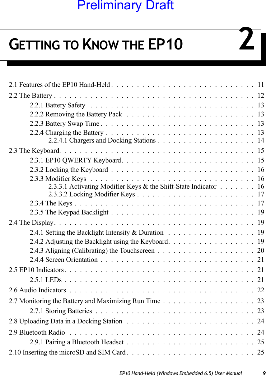 EP10 Hand-Held (Windows Embedded 6.5) User Manual 9GETTING TO KNOW THE EP10 22.1 Features of the EP10 Hand-Held............................112.2 The Battery.......................................122.2.1 Battery Safety ................................132.2.2 Removing the Battery Pack .........................132.2.3 Battery Swap Time..............................132.2.4 Charging the Battery.............................132.2.4.1 Chargers and Docking Stations...................142.3 The Keyboard......................................152.3.1 EP10 QWERTY Keyboard. .........................152.3.2 Locking the Keyboard............................162.3.3 Modifier Keys ................................162.3.3.1 Activating Modifier Keys &amp; the Shift-State Indicator.......162.3.3.2 Locking Modifier Keys.......................172.3.4 The Keys...................................172.3.5 The Keypad Backlight............................192.4 The Display.......................................192.4.1 Setting the Backlight Intensity &amp; Duration .................192.4.2 Adjusting the Backlight using the Keyboard.................192.4.3 Aligning (Calibrating) the Touchscreen...................202.4.4 Screen Orientation..............................212.5 EP10 Indicators.....................................212.5.1 LEDs.....................................212.6 Audio Indicators....................................222.7 Monitoring the Battery and Maximizing Run Time..................232.7.1 Storing Batteries...............................232.8 Uploading Data in a Docking Station .........................242.9 Bluetooth Radio ....................................242.9.1 Pairing a Bluetooth Headset.........................252.10 Inserting the microSD and SIM Card.........................25Preliminary Draft