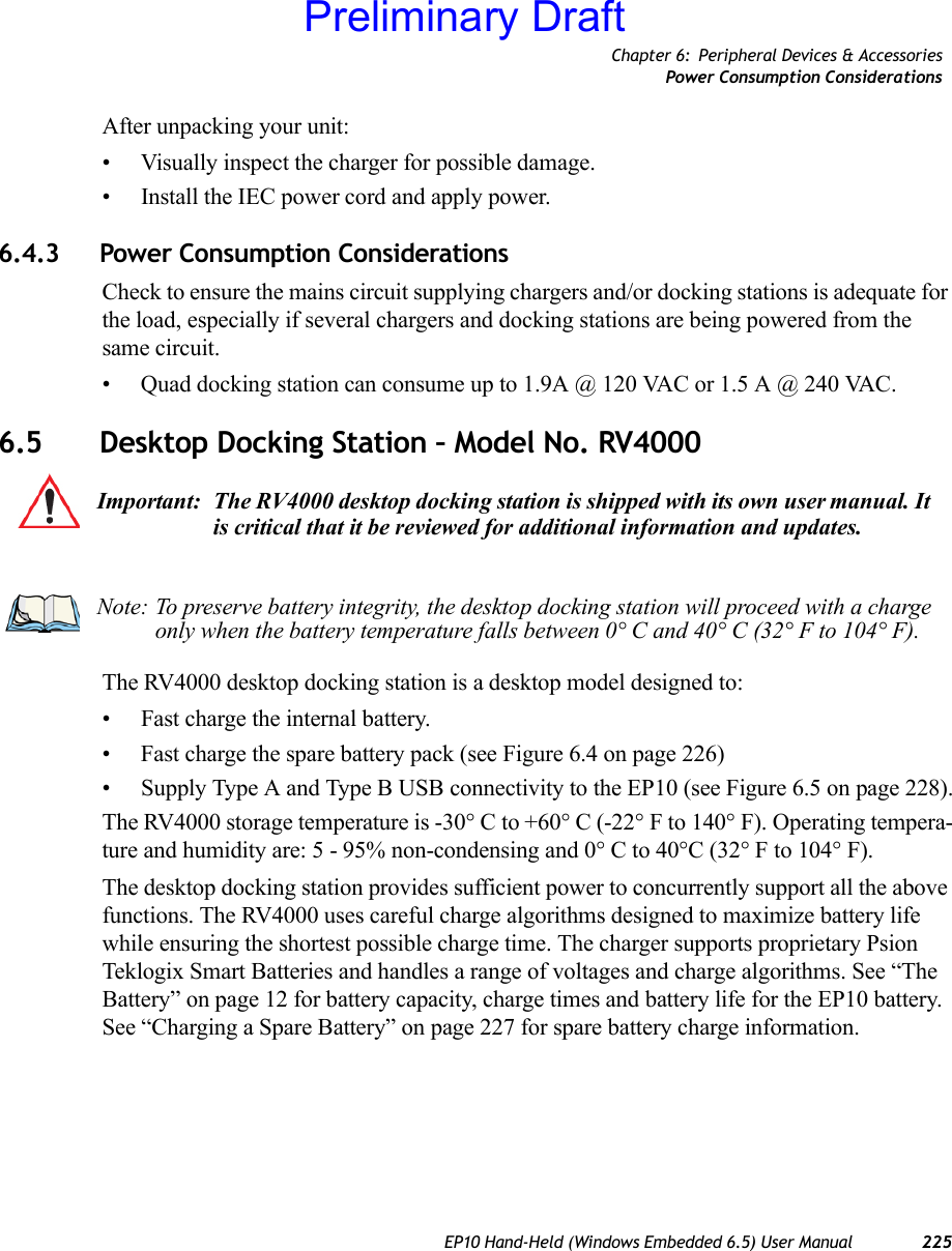 Chapter 6: Peripheral Devices &amp; AccessoriesPower Consumption ConsiderationsEP10 Hand-Held (Windows Embedded 6.5) User Manual 225After unpacking your unit:• Visually inspect the charger for possible damage.• Install the IEC power cord and apply power. 6.4.3 Power Consumption ConsiderationsCheck to ensure the mains circuit supplying chargers and/or docking stations is adequate for the load, especially if several chargers and docking stations are being powered from the same circuit. • Quad docking station can consume up to 1.9A @ 120 VAC or 1.5 A @ 240 VAC.6.5 Desktop Docking Station – Model No. RV4000The RV4000 desktop docking station is a desktop model designed to:• Fast charge the internal battery.• Fast charge the spare battery pack (see Figure 6.4 on page 226)• Supply Type A and Type B USB connectivity to the EP10 (see Figure 6.5 on page 228).The RV4000 storage temperature is -30° C to +60° C (-22° F to 140° F). Operating tempera-ture and humidity are: 5 - 95% non-condensing and 0° C to 40°C (32° F to 104° F).The desktop docking station provides sufficient power to concurrently support all the above functions. The RV4000 uses careful charge algorithms designed to maximize battery life while ensuring the shortest possible charge time. The charger supports proprietary Psion Teklogix Smart Batteries and handles a range of voltages and charge algorithms. See “The Battery” on page 12 for battery capacity, charge times and battery life for the EP10 battery. See “Charging a Spare Battery” on page 227 for spare battery charge information.Important: The RV4000 desktop docking station is shipped with its own user manual. It is critical that it be reviewed for additional information and updates.Note: To preserve battery integrity, the desktop docking station will proceed with a charge only when the battery temperature falls between 0° C and 40° C (32° F to 104° F).Preliminary Draft