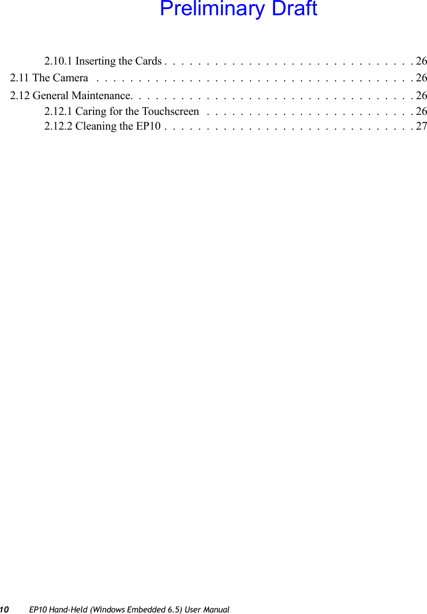 10 EP10 Hand-Held (Windows Embedded 6.5) User Manual2.10.1 Inserting the Cards..............................262.11 The Camera ......................................262.12 General Maintenance..................................262.12.1 Caring for the Touchscreen .........................262.12.2 Cleaning the EP10..............................27Preliminary Draft