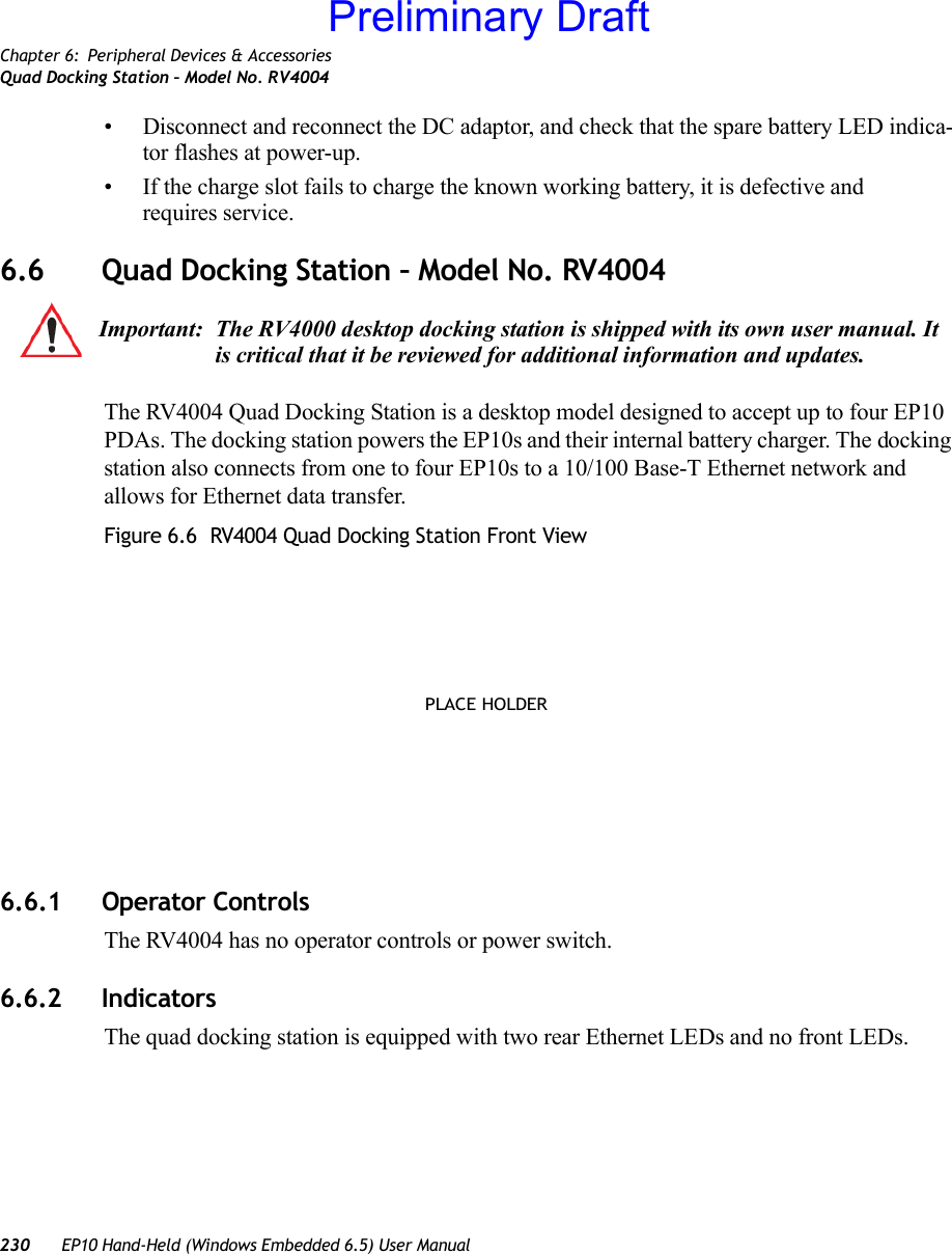 Chapter 6: Peripheral Devices &amp; AccessoriesQuad Docking Station – Model No. RV4004230 EP10 Hand-Held (Windows Embedded 6.5) User Manual• Disconnect and reconnect the DC adaptor, and check that the spare battery LED indica-tor flashes at power-up. • If the charge slot fails to charge the known working battery, it is defective and requires service.6.6 Quad Docking Station – Model No. RV4004The RV4004 Quad Docking Station is a desktop model designed to accept up to four EP10 PDAs. The docking station powers the EP10s and their internal battery charger. The docking station also connects from one to four EP10s to a 10/100 Base-T Ethernet network and allows for Ethernet data transfer. Figure 6.6  RV4004 Quad Docking Station Front View6.6.1 Operator ControlsThe RV4004 has no operator controls or power switch.6.6.2 IndicatorsThe quad docking station is equipped with two rear Ethernet LEDs and no front LEDs.Important: The RV4000 desktop docking station is shipped with its own user manual. It is critical that it be reviewed for additional information and updates.PLACE HOLDERPreliminary Draft