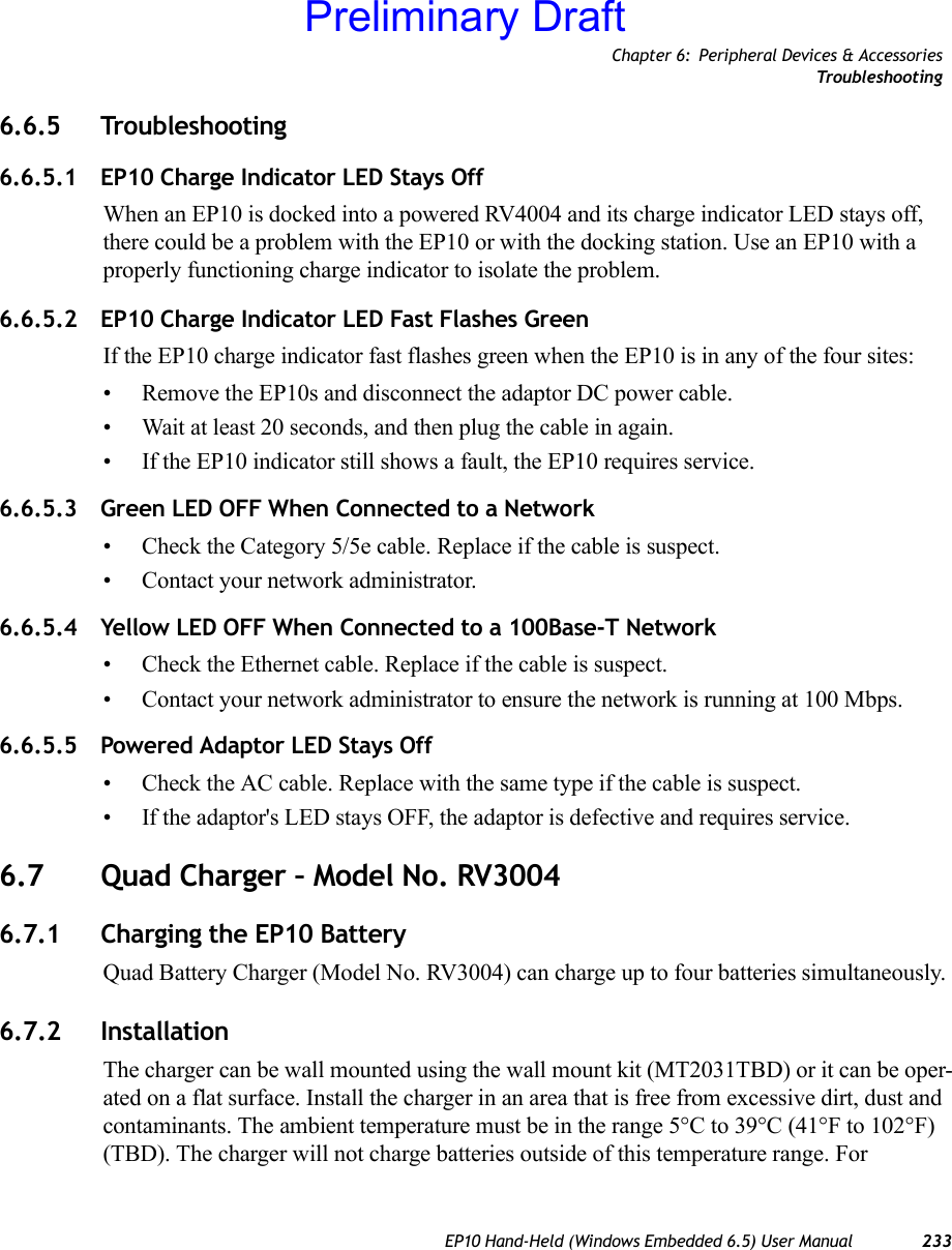 Chapter 6: Peripheral Devices &amp; AccessoriesTro ub le sho ot in gEP10 Hand-Held (Windows Embedded 6.5) User Manual 2336.6.5 Troubleshooting6.6.5.1 EP10 Charge Indicator LED Stays OffWhen an EP10 is docked into a powered RV4004 and its charge indicator LED stays off, there could be a problem with the EP10 or with the docking station. Use an EP10 with a properly functioning charge indicator to isolate the problem.6.6.5.2 EP10 Charge Indicator LED Fast Flashes GreenIf the EP10 charge indicator fast flashes green when the EP10 is in any of the four sites:• Remove the EP10s and disconnect the adaptor DC power cable. • Wait at least 20 seconds, and then plug the cable in again. • If the EP10 indicator still shows a fault, the EP10 requires service.6.6.5.3 Green LED OFF When Connected to a Network• Check the Category 5/5e cable. Replace if the cable is suspect.• Contact your network administrator. 6.6.5.4 Yellow LED OFF When Connected to a 100Base-T Network• Check the Ethernet cable. Replace if the cable is suspect. • Contact your network administrator to ensure the network is running at 100 Mbps. 6.6.5.5 Powered Adaptor LED Stays Off• Check the AC cable. Replace with the same type if the cable is suspect.• If the adaptor&apos;s LED stays OFF, the adaptor is defective and requires service.6.7 Quad Charger – Model No. RV30046.7.1 Charging the EP10 BatteryQuad Battery Charger (Model No. RV3004) can charge up to four batteries simultaneously.6.7.2 InstallationThe charger can be wall mounted using the wall mount kit (MT2031TBD) or it can be oper-ated on a flat surface. Install the charger in an area that is free from excessive dirt, dust and contaminants. The ambient temperature must be in the range 5°C to 39°C (41°F to 102°F) (TBD). The charger will not charge batteries outside of this temperature range. For Preliminary Draft