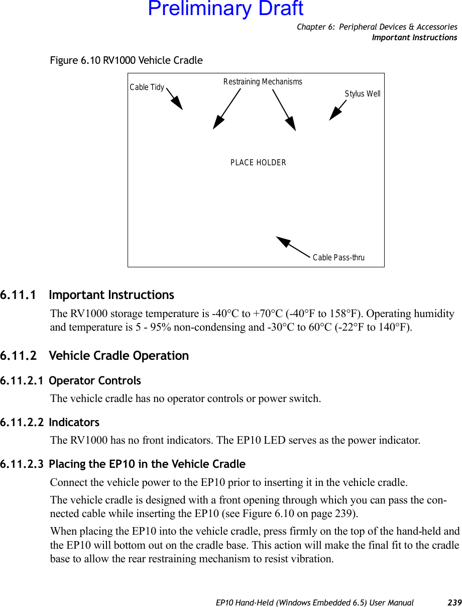 Chapter 6: Peripheral Devices &amp; AccessoriesImportant InstructionsEP10 Hand-Held (Windows Embedded 6.5) User Manual 239Figure 6.10 RV1000 Vehicle Cradle6.11.1 Important InstructionsThe RV1000 storage temperature is -40°C to +70°C (-40°F to 158°F). Operating humidity and temperature is 5 - 95% non-condensing and -30°C to 60°C (-22°F to 140°F).6.11.2 Vehicle Cradle Operation6.11.2.1 Operator ControlsThe vehicle cradle has no operator controls or power switch.6.11.2.2 IndicatorsThe RV1000 has no front indicators. The EP10 LED serves as the power indicator.6.11.2.3 Placing the EP10 in the Vehicle CradleConnect the vehicle power to the EP10 prior to inserting it in the vehicle cradle.The vehicle cradle is designed with a front opening through which you can pass the con-nected cable while inserting the EP10 (see Figure 6.10 on page 239). When placing the EP10 into the vehicle cradle, press firmly on the top of the hand-held and the EP10 will bottom out on the cradle base. This action will make the final fit to the cradle base to allow the rear restraining mechanism to resist vibration. Cable Tidy Restraining Mechanisms Stylus WellCable Pass-thruPLACE HOLDERPreliminary Draft