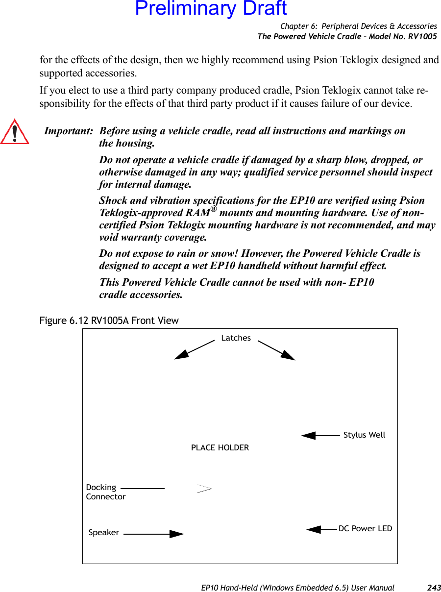 Chapter 6: Peripheral Devices &amp; AccessoriesThe Powered Vehicle Cradle – Model No. RV1005EP10 Hand-Held (Windows Embedded 6.5) User Manual 243for the effects of the design, then we highly recommend using Psion Teklogix designed and supported accessories.If you elect to use a third party company produced cradle, Psion Teklogix cannot take re-sponsibility for the effects of that third party product if it causes failure of our device.Figure 6.12 RV1005A Front ViewImportant: Before using a vehicle cradle, read all instructions and markings on the housing.Do not operate a vehicle cradle if damaged by a sharp blow, dropped, or otherwise damaged in any way; qualified service personnel should inspect for internal damage.Shock and vibration specifications for the EP10 are verified using Psion Teklogix-approved RAM® mounts and mounting hardware. Use of non-certified Psion Teklogix mounting hardware is not recommended, and may void warranty coverage.Do not expose to rain or snow! However, the Powered Vehicle Cradle is designed to accept a wet EP10 handheld without harmful effect.This Powered Vehicle Cradle cannot be used with non- EP10 cradle accessories. Stylus WellDC Power LEDSpeakerDockingConnectorLatchesPLACE HOLDERPreliminary Draft