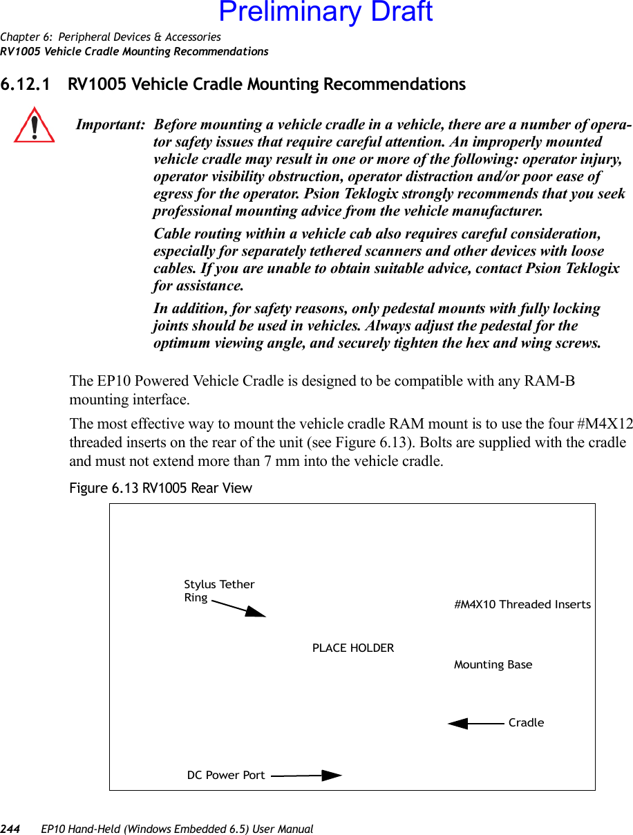 Chapter 6: Peripheral Devices &amp; AccessoriesRV1005 Vehicle Cradle Mounting Recommendations244 EP10 Hand-Held (Windows Embedded 6.5) User Manual6.12.1 RV1005 Vehicle Cradle Mounting RecommendationsThe EP10 Powered Vehicle Cradle is designed to be compatible with any RAM-B mounting interface.The most effective way to mount the vehicle cradle RAM mount is to use the four #M4X12 threaded inserts on the rear of the unit (see Figure 6.13). Bolts are supplied with the cradle and must not extend more than 7 mm into the vehicle cradle.Figure 6.13 RV1005 Rear ViewImportant: Before mounting a vehicle cradle in a vehicle, there are a number of opera-tor safety issues that require careful attention. An improperly mounted vehicle cradle may result in one or more of the following: operator injury, operator visibility obstruction, operator distraction and/or poor ease of egress for the operator. Psion Teklogix strongly recommends that you seek professional mounting advice from the vehicle manufacturer.Cable routing within a vehicle cab also requires careful consideration, especially for separately tethered scanners and other devices with loose cables. If you are unable to obtain suitable advice, contact Psion Teklogix for assistance.In addition, for safety reasons, only pedestal mounts with fully locking joints should be used in vehicles. Always adjust the pedestal for the optimum viewing angle, and securely tighten the hex and wing screws.#M4X10 Threaded InsertsCradleMounting BaseStylus Tether RingDC Power PortPLACE HOLDERPreliminary Draft