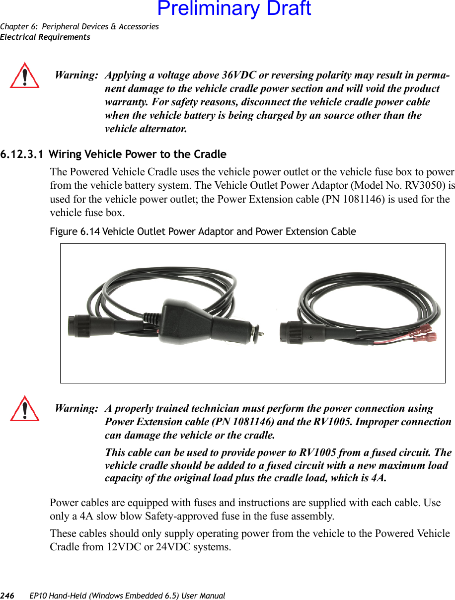 Chapter 6: Peripheral Devices &amp; AccessoriesElectrical Requirements246 EP10 Hand-Held (Windows Embedded 6.5) User Manual6.12.3.1 Wiring Vehicle Power to the CradleThe Powered Vehicle Cradle uses the vehicle power outlet or the vehicle fuse box to power from the vehicle battery system. The Vehicle Outlet Power Adaptor (Model No. RV3050) is used for the vehicle power outlet; the Power Extension cable (PN 1081146) is used for the vehicle fuse box.Figure 6.14 Vehicle Outlet Power Adaptor and Power Extension CablePower cables are equipped with fuses and instructions are supplied with each cable. Use only a 4A slow blow Safety-approved fuse in the fuse assembly.These cables should only supply operating power from the vehicle to the Powered Vehicle Cradle from 12VDC or 24VDC systems. Warning: Applying a voltage above 36VDC or reversing polarity may result in perma-nent damage to the vehicle cradle power section and will void the product warranty. For safety reasons, disconnect the vehicle cradle power cable when the vehicle battery is being charged by an source other than the vehicle alternator.Warning: A properly trained technician must perform the power connection using Power Extension cable (PN 1081146) and the RV1005. Improper connection can damage the vehicle or the cradle.This cable can be used to provide power to RV1005 from a fused circuit. The vehicle cradle should be added to a fused circuit with a new maximum load capacity of the original load plus the cradle load, which is 4A.Preliminary Draft