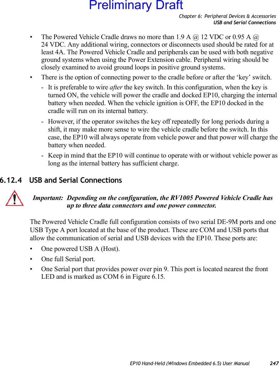 Chapter 6: Peripheral Devices &amp; AccessoriesUSB and Serial ConnectionsEP10 Hand-Held (Windows Embedded 6.5) User Manual 247• The Powered Vehicle Cradle draws no more than 1.9 A @ 12 VDC or 0.95 A @ 24 VDC. Any additional wiring, connectors or disconnects used should be rated for at least 4A. The Powered Vehicle Cradle and peripherals can be used with both negative ground systems when using the Power Extension cable. Peripheral wiring should be closely examined to avoid ground loops in positive ground systems.• There is the option of connecting power to the cradle before or after the ‘key’ switch.- It is preferable to wire after the key switch. In this configuration, when the key is turned ON, the vehicle will power the cradle and docked EP10, charging the internal battery when needed. When the vehicle ignition is OFF, the EP10 docked in the cradle will run on its internal battery.- However, if the operator switches the key off repeatedly for long periods during a shift, it may make more sense to wire the vehicle cradle before the switch. In this case, the EP10 will always operate from vehicle power and that power will charge the battery when needed.- Keep in mind that the EP10 will continue to operate with or without vehicle power as long as the internal battery has sufficient charge.6.12.4 USB and Serial ConnectionsThe Powered Vehicle Cradle full configuration consists of two serial DE-9M ports and one USB Type A port located at the base of the product. These are COM and USB ports that allow the communication of serial and USB devices with the EP10. These ports are:• One powered USB A (Host).• One full Serial port.• One Serial port that provides power over pin 9. This port is located nearest the front LED and is marked as COM 6 in Figure 6.15.Important: Depending on the configuration, the RV1005 Powered Vehicle Cradle has up to three data connectors and one power connector.Preliminary Draft