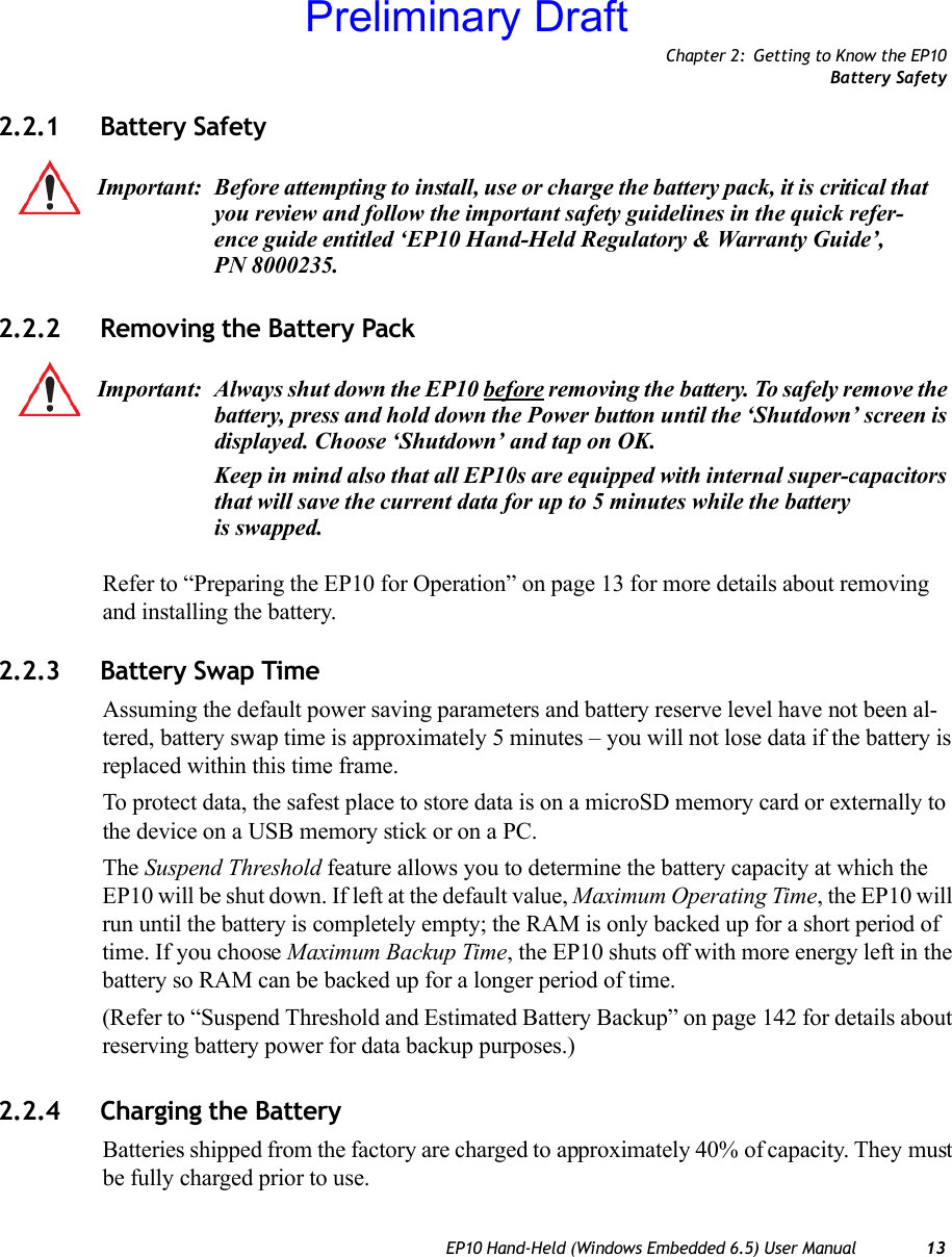 Chapter 2: Getting to Know the EP10Battery SafetyEP10 Hand-Held (Windows Embedded 6.5) User Manual 132.2.1 Battery Safety2.2.2 Removing the Battery PackRefer to “Preparing the EP10 for Operation” on page 13 for more details about removing and installing the battery.2.2.3 Battery Swap TimeAssuming the default power saving parameters and battery reserve level have not been al-tered, battery swap time is approximately 5 minutes – you will not lose data if the battery is replaced within this time frame.To protect data, the safest place to store data is on a microSD memory card or externally to the device on a USB memory stick or on a PC.The Suspend Threshold feature allows you to determine the battery capacity at which the EP10 will be shut down. If left at the default value, Maximum Operating Time, the EP10 will run until the battery is completely empty; the RAM is only backed up for a short period of time. If you choose Maximum Backup Time, the EP10 shuts off with more energy left in the battery so RAM can be backed up for a longer period of time.(Refer to “Suspend Threshold and Estimated Battery Backup” on page 142 for details about reserving battery power for data backup purposes.) 2.2.4 Charging the BatteryBatteries shipped from the factory are charged to approximately 40% of capacity. They must be fully charged prior to use. Important: Before attempting to install, use or charge the battery pack, it is critical that you review and follow the important safety guidelines in the quick refer-ence guide entitled ‘EP10 Hand-Held Regulatory &amp; Warranty Guide’, PN 8000235.Important: Always shut down the EP10 before removing the battery. To safely remove the battery, press and hold down the Power button until the ‘Shutdown’ screen is displayed. Choose ‘Shutdown’ and tap on OK.Keep in mind also that all EP10s are equipped with internal super-capacitors that will save the current data for up to 5 minutes while the battery is swapped.Preliminary Draft