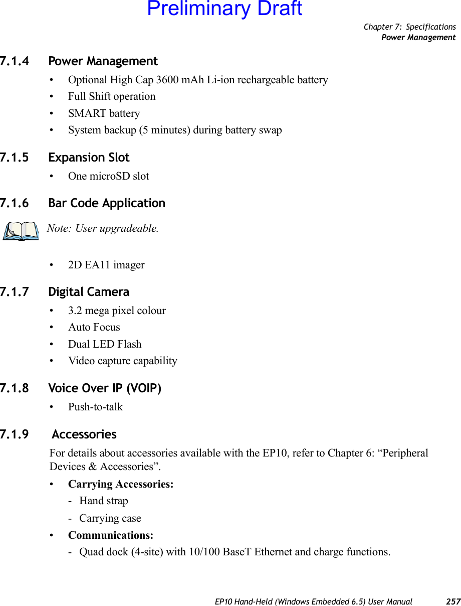 Chapter 7: SpecificationsPower ManagementEP10 Hand-Held (Windows Embedded 6.5) User Manual 2577.1.4 Power Management• Optional High Cap 3600 mAh Li-ion rechargeable battery• Full Shift operation•SMART battery• System backup (5 minutes) during battery swap7.1.5 Expansion Slot• One microSD slot7.1.6 Bar Code Application• 2D EA11 imager 7.1.7 Digital Camera• 3.2 mega pixel colour• Auto Focus• Dual LED Flash• Video capture capability7.1.8 Voice Over IP (VOIP)• Push-to-talk7.1.9  AccessoriesFor details about accessories available with the EP10, refer to Chapter 6: “Peripheral Devices &amp; Accessories”.•Carrying Accessories:- Hand strap- Carrying case•Communications: - Quad dock (4-site) with 10/100 BaseT Ethernet and charge functions.Note: User upgradeable.Preliminary Draft