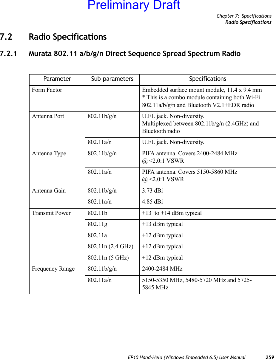 Chapter 7: SpecificationsRadio SpecificationsEP10 Hand-Held (Windows Embedded 6.5) User Manual 2597.2 Radio Specifications7.2.1 Murata 802.11 a/b/g/n Direct Sequence Spread Spectrum RadioParameter Sub-parameters SpecificationsForm Factor Embedded surface mount module, 11.4 x 9.4 mm* This is a combo module containing both Wi-Fi802.11a/b/g/n and Bluetooth V2.1+EDR radioAntenna Port 802.11b/g/n U.FL jack. Non-diversity.Multiplexed between 802.11b/g/n (2.4GHz) andBluetooth radio802.11a/n U.FL jack. Non-diversity.Antenna Type 802.11b/g/n PIFA antenna. Covers 2400-2484 MHz@ &lt;2.0:1 VSWR802.11a/n PIFA antenna. Covers 5150-5860 MHz@ &lt;2.0:1 VSWRAntenna Gain 802.11b/g/n 3.73 dBi802.11a/n 4.85 dBiTransmit Power 802.11b +13  to +14 dBm typical802.11g +13 dBm typical802.11a +12 dBm typical802.11n (2.4 GHz) +12 dBm typical802.11n (5 GHz) +12 dBm typicalFrequency Range 802.11b/g/n 2400-2484 MHz802.11a/n 5150-5350 MHz, 5480-5720 MHz and 5725-5845 MHzPreliminary Draft