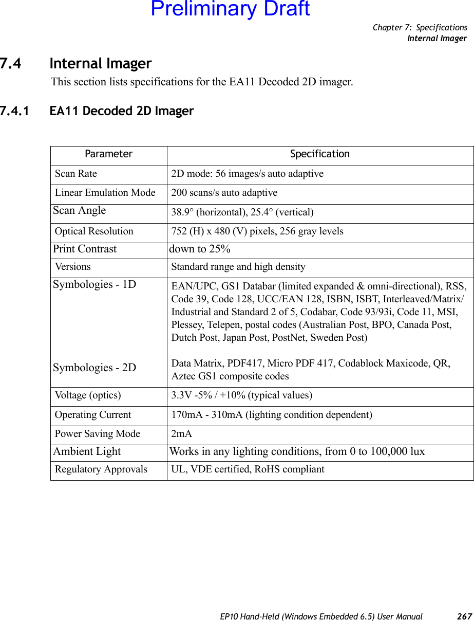 Chapter 7: SpecificationsInternal ImagerEP10 Hand-Held (Windows Embedded 6.5) User Manual 2677.4 Internal ImagerThis section lists specifications for the EA11 Decoded 2D imager.7.4.1 EA11 Decoded 2D ImagerParameter SpecificationScan Rate 2D mode: 56 images/s auto adaptiveLinear Emulation Mode 200 scans/s auto adaptiveScan Angle 38.9° (horizontal), 25.4° (vertical)Optical Resolution 752 (H) x 480 (V) pixels, 256 gray levelsPrint Contrast down to 25%Versions Standard range and high densitySymbologies - 1DSymbologies - 2DEAN/UPC, GS1 Databar (limited expanded &amp; omni-directional), RSS, Code 39, Code 128, UCC/EAN 128, ISBN, ISBT, Interleaved/Matrix/ Industrial and Standard 2 of 5, Codabar, Code 93/93i, Code 11, MSI, Plessey, Telepen, postal codes (Australian Post, BPO, Canada Post, Dutch Post, Japan Post, PostNet, Sweden Post)Data Matrix, PDF417, Micro PDF 417, Codablock Maxicode, QR, Aztec GS1 composite codesVoltage (optics) 3.3V -5% / +10% (typical values)Operating Current 170mA - 310mA (lighting condition dependent)Power Saving Mode 2mAAmbient Light Works in any lighting conditions, from 0 to 100,000 luxRegulatory Approvals UL, VDE certified, RoHS compliantPreliminary Draft