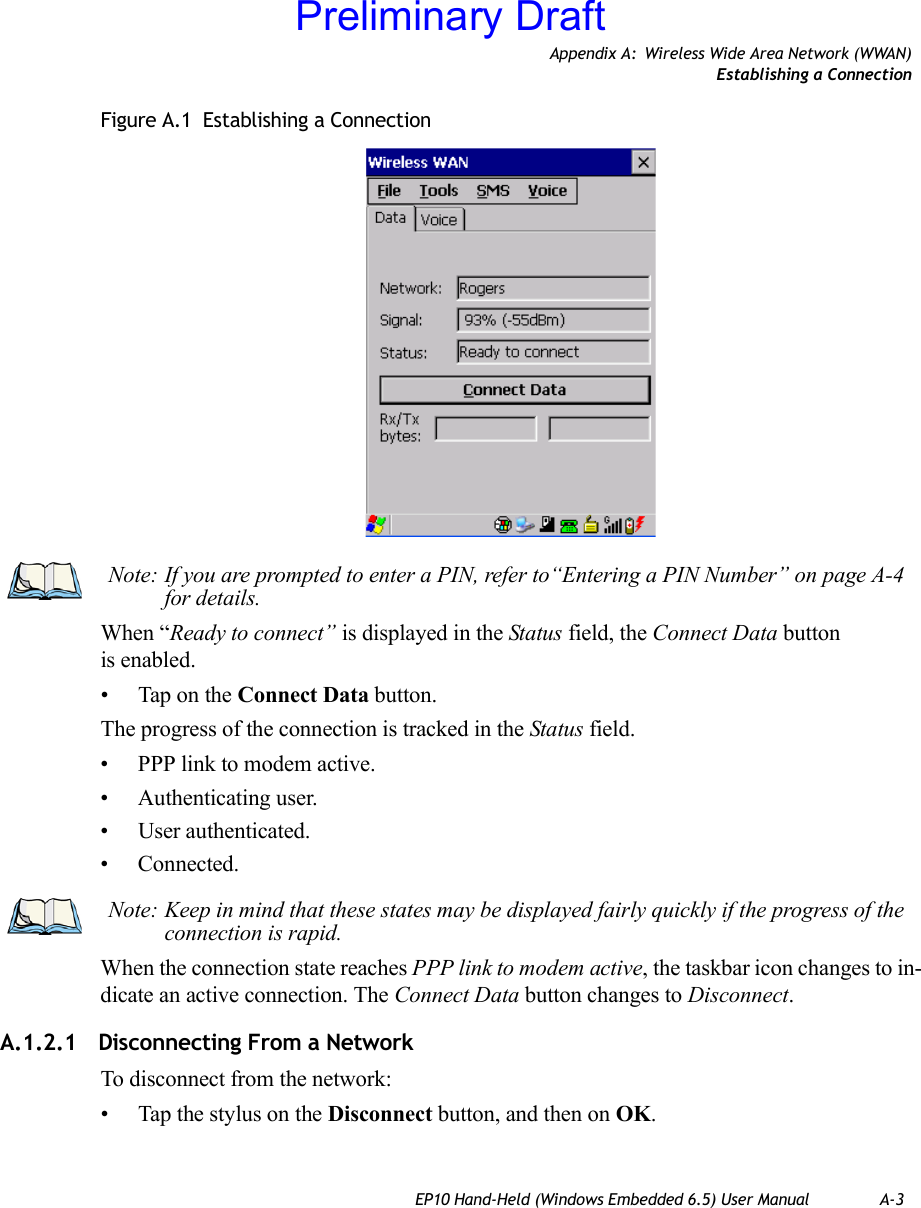 Appendix A: Wireless Wide Area Network (WWAN)Establishing a ConnectionEP10 Hand-Held (Windows Embedded 6.5) User Manual A-3Figure A.1  Establishing a ConnectionWhen “Ready to connect” is displayed in the Status field, the Connect Data button is enabled.• Tap on the Connect Data button.The progress of the connection is tracked in the Status field.• PPP link to modem active.• Authenticating user.• User authenticated.• Connected.When the connection state reaches PPP link to modem active, the taskbar icon changes to in-dicate an active connection. The Connect Data button changes to Disconnect.A.1.2.1 Disconnecting From a NetworkTo disconnect from the network:• Tap the stylus on the Disconnect button, and then on OK.Note: If you are prompted to enter a PIN, refer to“Entering a PIN Number” on page A-4 for details.Note: Keep in mind that these states may be displayed fairly quickly if the progress of the connection is rapid. Preliminary Draft