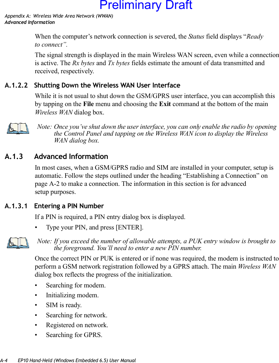 A-4 EP10 Hand-Held (Windows Embedded 6.5) User ManualAppendix A: Wireless Wide Area Network (WWAN)Advanced InformationWhen the computer’s network connection is severed, the Status field displays “Ready to connect”.The signal strength is displayed in the main Wireless WAN screen, even while a connection is active. The Rx bytes and Tx bytes fields estimate the amount of data transmitted and received, respectively.A.1.2.2 Shutting Down the Wireless WAN User InterfaceWhile it is not usual to shut down the GSM/GPRS user interface, you can accomplish this by tapping on the File menu and choosing the Exit command at the bottom of the main Wireless WAN dialog box.A.1.3 Advanced InformationIn most cases, when a GSM/GPRS radio and SIM are installed in your computer, setup is automatic. Follow the steps outlined under the heading “Establishing a Connection” on page A-2 to make a connection. The information in this section is for advanced setup purposes.A.1.3.1 Entering a PIN NumberIf a PIN is required, a PIN entry dialog box is displayed.• Type your PIN, and press [ENTER].Once the correct PIN or PUK is entered or if none was required, the modem is instructed to perform a GSM network registration followed by a GPRS attach. The main Wireless WAN dialog box reflects the progress of the initialization.• Searching for modem.• Initializing modem.• SIM is ready.• Searching for network.• Registered on network.• Searching for GPRS.Note: Once you’ve shut down the user interface, you can only enable the radio by opening the Control Panel and tapping on the Wireless WAN icon to display the Wireless WAN dialog box.Note: If you exceed the number of allowable attempts, a PUK entry window is brought to the foreground. You’ll need to enter a new PIN number.Preliminary Draft