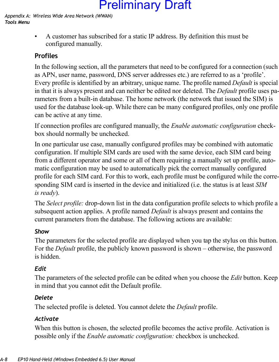 A-8 EP10 Hand-Held (Windows Embedded 6.5) User ManualAppendix A: Wireless Wide Area Network (WWAN)Too ls  Menu• A customer has subscribed for a static IP address. By definition this must be configured manually.ProfilesIn the following section, all the parameters that need to be configured for a connection (such as APN, user name, password, DNS server addresses etc.) are referred to as a ‘profile’. Every profile is identified by an arbitrary, unique name. The profile named Default is special in that it is always present and can neither be edited nor deleted. The Default profile uses pa-rameters from a built-in database. The home network (the network that issued the SIM) is used for the database look-up. While there can be many configured profiles, only one profile can be active at any time.If connection profiles are configured manually, the Enable automatic configuration check-box should normally be unchecked.In one particular use case, manually configured profiles may be combined with automatic configuration. If multiple SIM cards are used with the same device, each SIM card being from a different operator and some or all of them requiring a manually set up profile, auto-matic configuration may be used to automatically pick the correct manually configured profile for each SIM card. For this to work, each profile must be configured while the corre-sponding SIM card is inserted in the device and initialized (i.e. the status is at least SIM is ready).The Select profile: drop-down list in the data configuration profile selects to which profile a subsequent action applies. A profile named Default is always present and contains the current parameters from the database. The following actions are available:ShowThe parameters for the selected profile are displayed when you tap the stylus on this button. For the Default profile, the publicly known password is shown – otherwise, the password is hidden.EditThe parameters of the selected profile can be edited when you choose the Edit button. Keep in mind that you cannot edit the Default profile.DeleteThe selected profile is deleted. You cannot delete the Default profile.ActivateWhen this button is chosen, the selected profile becomes the active profile. Activation is possible only if the Enable automatic configuration: checkbox is unchecked.Preliminary Draft