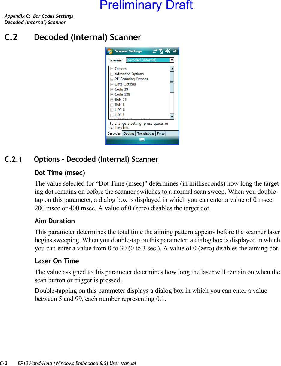 C-2 EP10 Hand-Held (Windows Embedded 6.5) User ManualAppendix C: Bar Codes SettingsDecoded (Internal) ScannerC.2 Decoded (Internal) ScannerC.2.1 Options – Decoded (Internal) ScannerDot Time (msec)The value selected for “Dot Time (msec)” determines (in milliseconds) how long the target-ing dot remains on before the scanner switches to a normal scan sweep. When you double-tap on this parameter, a dialog box is displayed in which you can enter a value of 0 msec, 200 msec or 400 msec. A value of 0 (zero) disables the target dot.Aim DurationThis parameter determines the total time the aiming pattern appears before the scanner laser begins sweeping. When you double-tap on this parameter, a dialog box is displayed in which you can enter a value from 0 to 30 (0 to 3 sec.). A value of 0 (zero) disables the aiming dot.Laser On TimeThe value assigned to this parameter determines how long the laser will remain on when the scan button or trigger is pressed.Double-tapping on this parameter displays a dialog box in which you can enter a value between 5 and 99, each number representing 0.1.Preliminary Draft