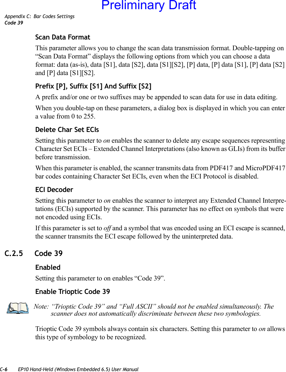 C-6 EP10 Hand-Held (Windows Embedded 6.5) User ManualAppendix C: Bar Codes SettingsCode 39Scan Data FormatThis parameter allows you to change the scan data transmission format. Double-tapping on “Scan Data Format” displays the following options from which you can choose a data format: data (as-is), data [S1], data [S2], data [S1][S2], [P] data, [P] data [S1], [P] data [S2] and [P] data [S1][S2].Prefix [P], Suffix [S1] And Suffix [S2]A prefix and/or one or two suffixes may be appended to scan data for use in data editing.When you double-tap on these parameters, a dialog box is displayed in which you can enter a value from 0 to 255.Delete Char Set ECIsSetting this parameter to on enables the scanner to delete any escape sequences representing Character Set ECIs – Extended Channel Interpretations (also known as GLIs) from its buffer before transmission. When this parameter is enabled, the scanner transmits data from PDF417 and MicroPDF417 bar codes containing Character Set ECIs, even when the ECI Protocol is disabled.ECI DecoderSetting this parameter to on enables the scanner to interpret any Extended Channel Interpre-tations (ECIs) supported by the scanner. This parameter has no effect on symbols that were not encoded using ECIs. If this parameter is set to off and a symbol that was encoded using an ECI escape is scanned, the scanner transmits the ECI escape followed by the uninterpreted data.C.2.5 Code 39EnabledSetting this parameter to on enables “Code 39”.Enable Trioptic Code 39Trioptic Code 39 symbols always contain six characters. Setting this parameter to on allows this type of symbology to be recognized.Note: “Trioptic Code 39” and “Full ASCII” should not be enabled simultaneously. The scanner does not automatically discriminate between these two symbologies.Preliminary Draft