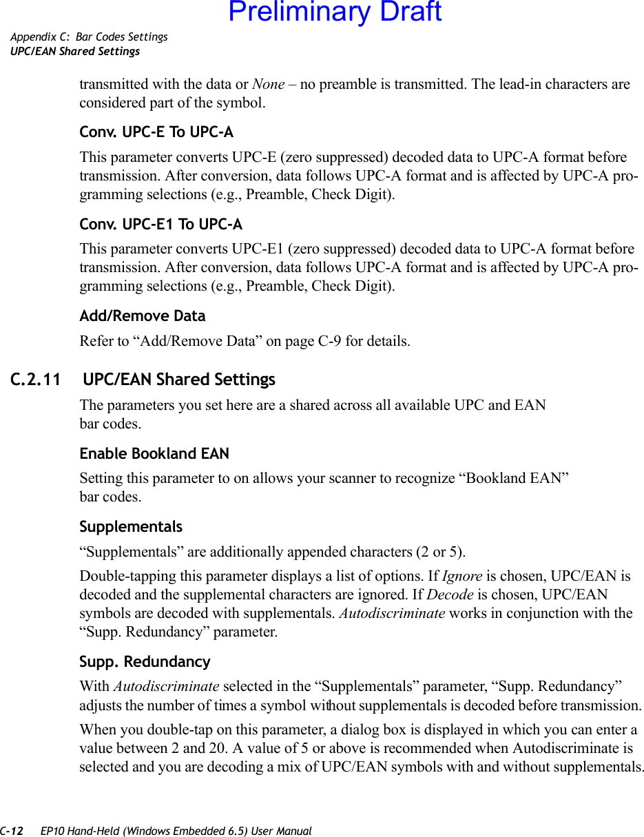 C-12 EP10 Hand-Held (Windows Embedded 6.5) User ManualAppendix C: Bar Codes SettingsUPC/EAN Shared Settingstransmitted with the data or None – no preamble is transmitted. The lead-in characters are considered part of the symbol.Conv. UPC-E To UPC-AThis parameter converts UPC-E (zero suppressed) decoded data to UPC-A format before transmission. After conversion, data follows UPC-A format and is affected by UPC-A pro-gramming selections (e.g., Preamble, Check Digit).Conv. UPC-E1 To UPC-AThis parameter converts UPC-E1 (zero suppressed) decoded data to UPC-A format before transmission. After conversion, data follows UPC-A format and is affected by UPC-A pro-gramming selections (e.g., Preamble, Check Digit).Add/Remove DataRefer to “Add/Remove Data” on page C-9 for details.C.2.11  UPC/EAN Shared SettingsThe parameters you set here are a shared across all available UPC and EAN bar codes. Enable Bookland EANSetting this parameter to on allows your scanner to recognize “Bookland EAN” bar codes.Supplementals“Supplementals” are additionally appended characters (2 or 5).Double-tapping this parameter displays a list of options. If Ignore is chosen, UPC/EAN is decoded and the supplemental characters are ignored. If Decode is chosen, UPC/EAN symbols are decoded with supplementals. Autodiscriminate works in conjunction with the “Supp. Redundancy” parameter.Supp. RedundancyWith Autodiscriminate selected in the “Supplementals” parameter, “Supp. Redundancy” adjusts the number of times a symbol without supplementals is decoded before transmission. When you double-tap on this parameter, a dialog box is displayed in which you can enter a value between 2 and 20. A value of 5 or above is recommended when Autodiscriminate is selected and you are decoding a mix of UPC/EAN symbols with and without supplementals.Preliminary Draft