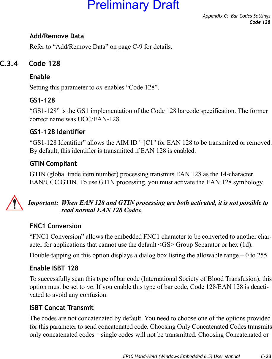 Appendix C: Bar Codes SettingsCode 128EP10 Hand-Held (Windows Embedded 6.5) User Manual C-23Add/Remove DataRefer to “Add/Remove Data” on page C-9 for details.C.3.4 Code 128EnableSetting this parameter to on enables “Code 128”.GS1-128“GS1-128” is the GS1 implementation of the Code 128 barcode specification. The former correct name was UCC/EAN-128.GS1-128 Identifier“GS1-128 Identifier” allows the AIM ID &quot; ]C1&quot; for EAN 128 to be transmitted or removed. By default, this identifier is transmitted if EAN 128 is enabled.GTIN CompliantGTIN (global trade item number) processing transmits EAN 128 as the 14-character EAN/UCC GTIN. To use GTIN processing, you must activate the EAN 128 symbology.FNC1 Conversion“FNC1 Conversion” allows the embedded FNC1 character to be converted to another char-acter for applications that cannot use the default &lt;GS&gt; Group Separator or hex (1d). Double-tapping on this option displays a dialog box listing the allowable range – 0 to 255. Enable ISBT 128 To successfully scan this type of bar code (International Society of Blood Transfusion), this option must be set to on. If you enable this type of bar code, Code 128/EAN 128 is deacti-vated to avoid any confusion.ISBT Concat TransmitThe codes are not concatenated by default. You need to choose one of the options provided for this parameter to send concatenated code. Choosing Only Concatenated Codes transmits only concatenated codes – single codes will not be transmitted. Choosing Concatenated or Important: When EAN 128 and GTIN processing are both activated, it is not possible to read normal EAN 128 Codes. Preliminary Draft