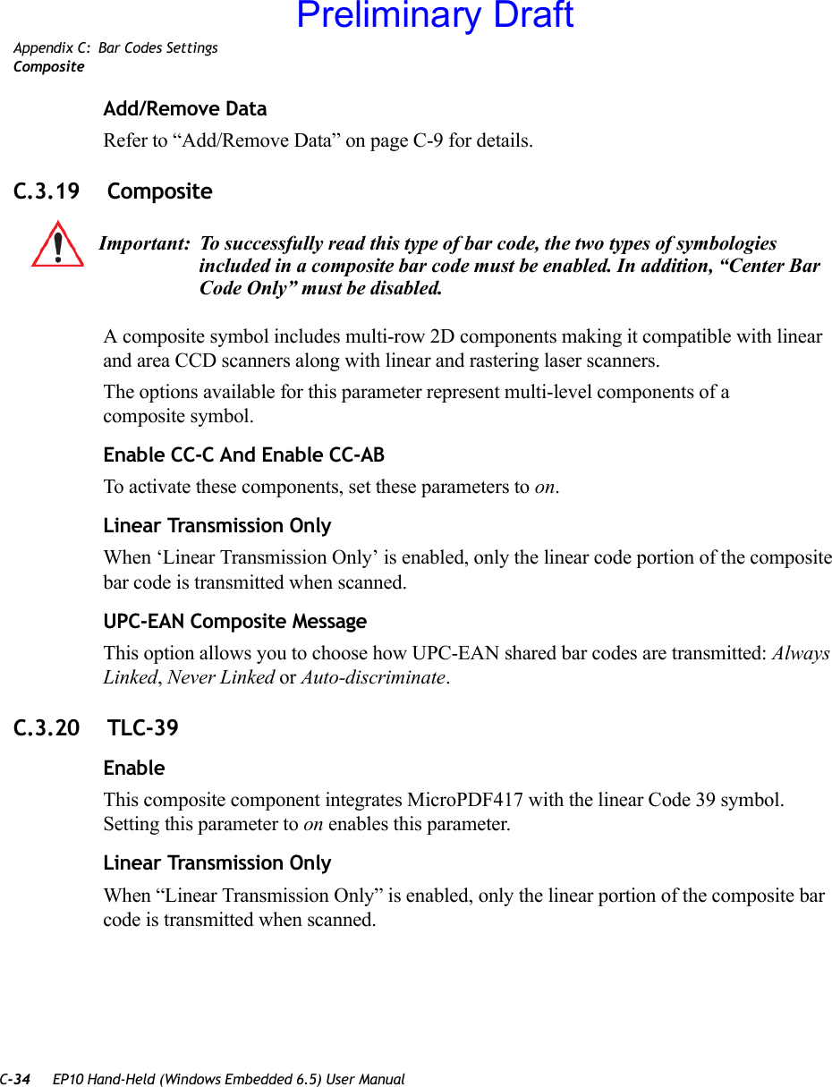 C-34 EP10 Hand-Held (Windows Embedded 6.5) User ManualAppendix C: Bar Codes SettingsCompositeAdd/Remove DataRefer to “Add/Remove Data” on page C-9 for details.C.3.19  CompositeA composite symbol includes multi-row 2D components making it compatible with linear and area CCD scanners along with linear and rastering laser scanners. The options available for this parameter represent multi-level components of a composite symbol.Enable CC-C And Enable CC-ABTo activate these components, set these parameters to on.Linear Transmission OnlyWhen ‘Linear Transmission Only’ is enabled, only the linear code portion of the composite bar code is transmitted when scanned.UPC-EAN Composite MessageThis option allows you to choose how UPC-EAN shared bar codes are transmitted: Always Linked, Never Linked or Auto-discriminate.C.3.20  TLC-39EnableThis composite component integrates MicroPDF417 with the linear Code 39 symbol. Setting this parameter to on enables this parameter.Linear Transmission OnlyWhen “Linear Transmission Only” is enabled, only the linear portion of the composite bar code is transmitted when scanned.Important: To successfully read this type of bar code, the two types of symbologies included in a composite bar code must be enabled. In addition, “Center Bar Code Only” must be disabled.Preliminary Draft